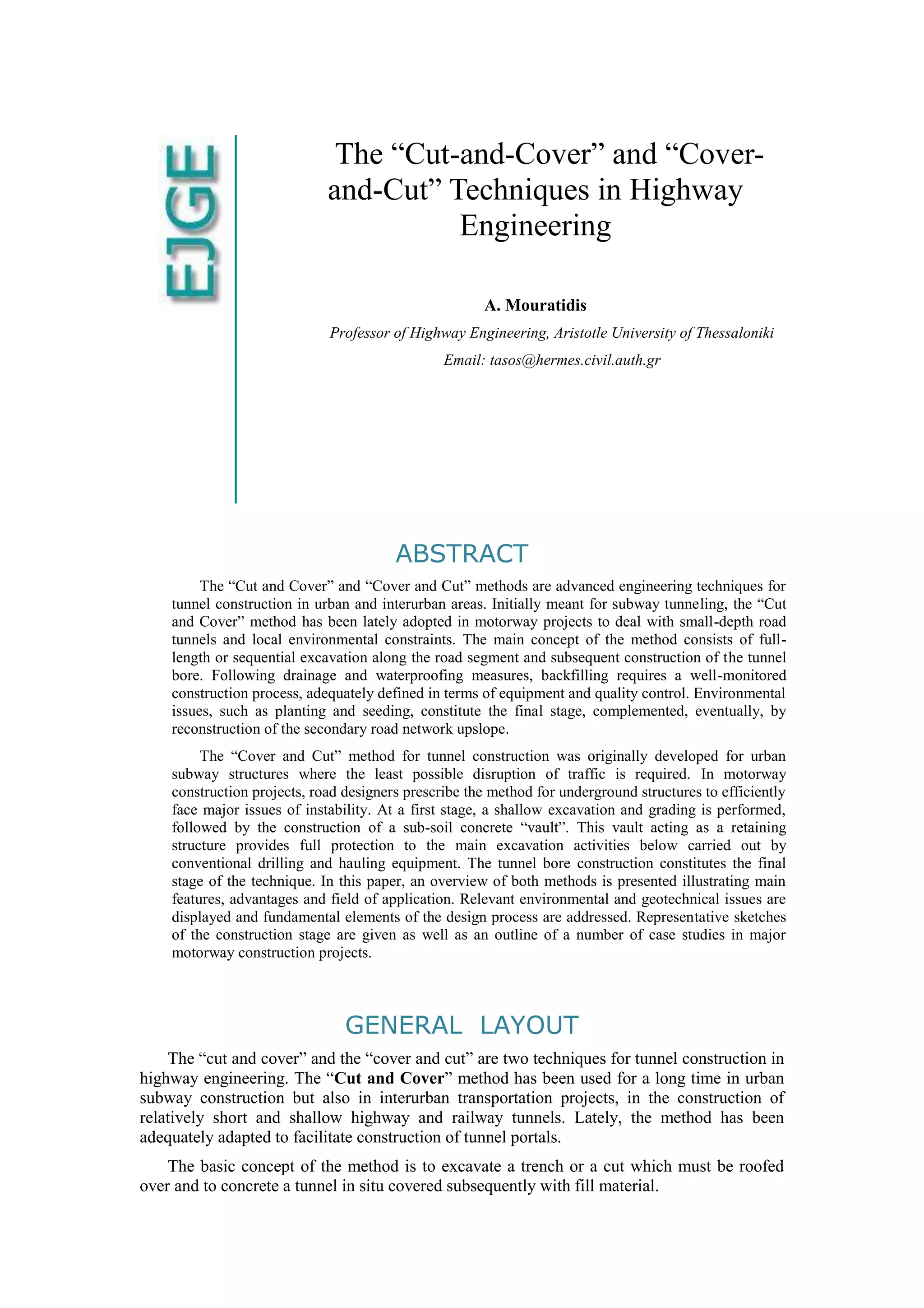 The “Cut-and-Cover” and “Cover-
and-Cut” Techniques in Highway
Engineering
A. Mouratidis
Professor of Highway Engineering, Aristotle University of Thessaloniki
Email: tasos@hermes.civil.auth.gr
ABSTRACT
The “Cut and Cover” and “Cover and Cut” methods are advanced engineering techniques for
tunnel construction in urban and interurban areas. Initially meant for subway tunneling, the “Cut
and Cover” method has been lately adopted in motorway projects to deal with small-depth road
tunnels and local environmental constraints. The main concept of the method consists of full-
length or sequential excavation along the road segment and subsequent construction of the tunnel
bore. Following drainage and waterproofing measures, backfilling requires a well-monitored
construction process, adequately defined in terms of equipment and quality control. Environmental
issues, such as planting and seeding, constitute the final stage, complemented, eventually, by
reconstruction of the secondary road network upslope.
The “Cover and Cut” method for tunnel construction was originally developed for urban
subway structures where the least possible disruption of traffic is required. In motorway
construction projects, road designers prescribe the method for underground structures to efficiently
face major issues of instability. At a first stage, a shallow excavation and grading is performed,
followed by the construction of a sub-soil concrete “vault”. This vault acting as a retaining
structure provides full protection to the main excavation activities below carried out by
conventional drilling and hauling equipment. The tunnel bore construction constitutes the final
stage of the technique. In this paper, an overview of both methods is presented illustrating main
features, advantages and field of application. Relevant environmental and geotechnical issues are
displayed and fundamental elements of the design process are addressed. Representative sketches
of the construction stage are given as well as an outline of a number of case studies in major
motorway construction projects.
GENERAL LAYOUT
The “cut and cover” and the “cover and cut” are two techniques for tunnel construction in
highway engineering. The “Cut and Cover” method has been used for a long time in urban
subway construction but also in interurban transportation projects, in the construction of
relatively short and shallow highway and railway tunnels. Lately, the method has been
adequately adapted to facilitate construction of tunnel portals.
The basic concept of the method is to excavate a trench or a cut which must be roofed
over and to concrete a tunnel in situ covered subsequently with fill material.
 