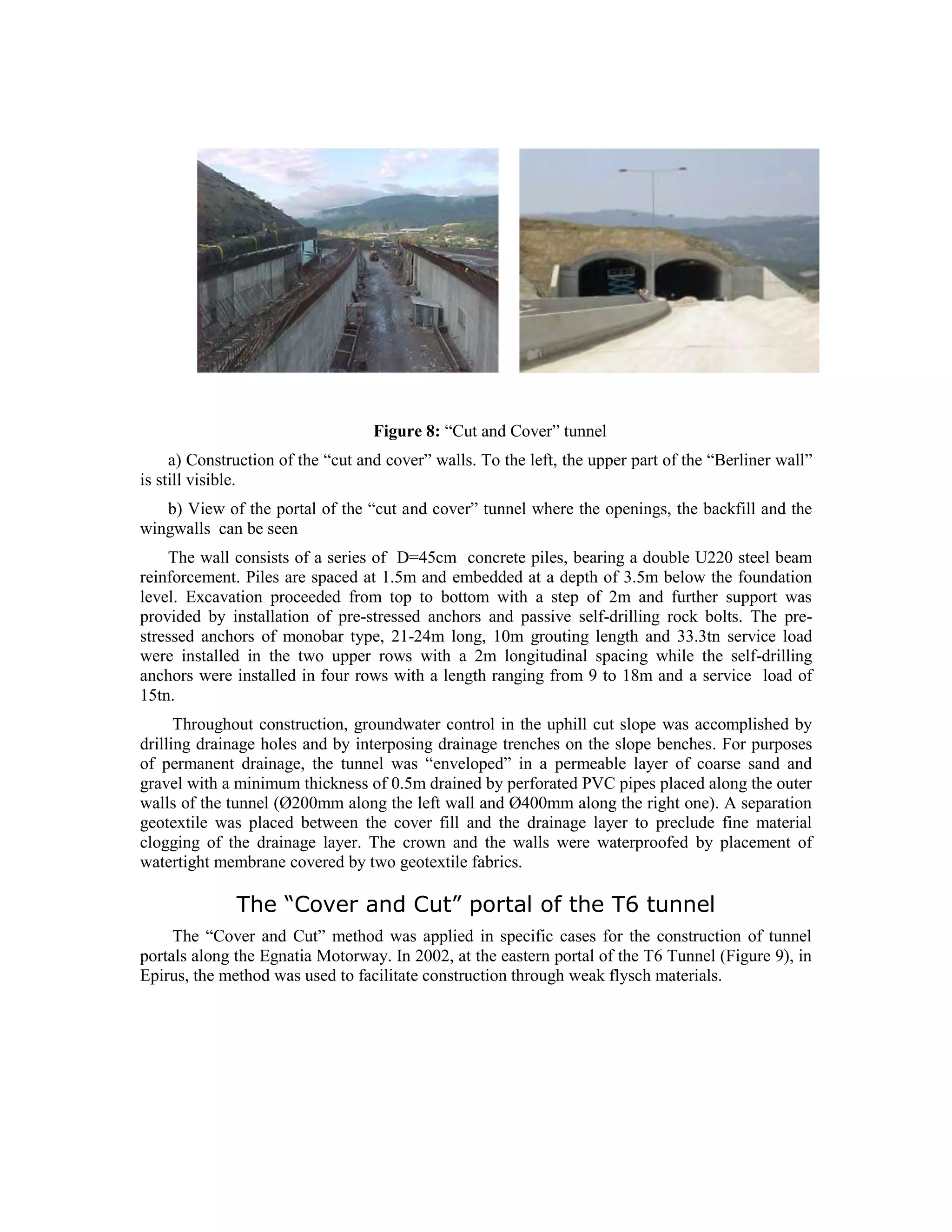 Figure 8: “Cut and Cover” tunnel
a) Construction of the “cut and cover” walls. To the left, the upper part of the “Berliner wall”
is still visible.
b) View of the portal of the “cut and cover” tunnel where the openings, the backfill and the
wingwalls can be seen
The wall consists of a series of D=45cm concrete piles, bearing a double U220 steel beam
reinforcement. Piles are spaced at 1.5m and embedded at a depth of 3.5m below the foundation
level. Excavation proceeded from top to bottom with a step of 2m and further support was
provided by installation of pre-stressed anchors and passive self-drilling rock bolts. The pre-
stressed anchors of monobar type, 21-24m long, 10m grouting length and 33.3tn service load
were installed in the two upper rows with a 2m longitudinal spacing while the self-drilling
anchors were installed in four rows with a length ranging from 9 to 18m and a service load of
15tn.
Throughout construction, groundwater control in the uphill cut slope was accomplished by
drilling drainage holes and by interposing drainage trenches on the slope benches. For purposes
of permanent drainage, the tunnel was “enveloped” in a permeable layer of coarse sand and
gravel with a minimum thickness of 0.5m drained by perforated PVC pipes placed along the outer
walls of the tunnel (Ø200mm along the left wall and Ø400mm along the right one). A separation
geotextile was placed between the cover fill and the drainage layer to preclude fine material
clogging of the drainage layer. The crown and the walls were waterproofed by placement of
watertight membrane covered by two geotextile fabrics.
The “Cover and Cut” portal of the T6 tunnel
The “Cover and Cut” method was applied in specific cases for the construction of tunnel
portals along the Egnatia Motorway. In 2002, at the eastern portal of the T6 Tunnel (Figure 9), in
Epirus, the method was used to facilitate construction through weak flysch materials.
 