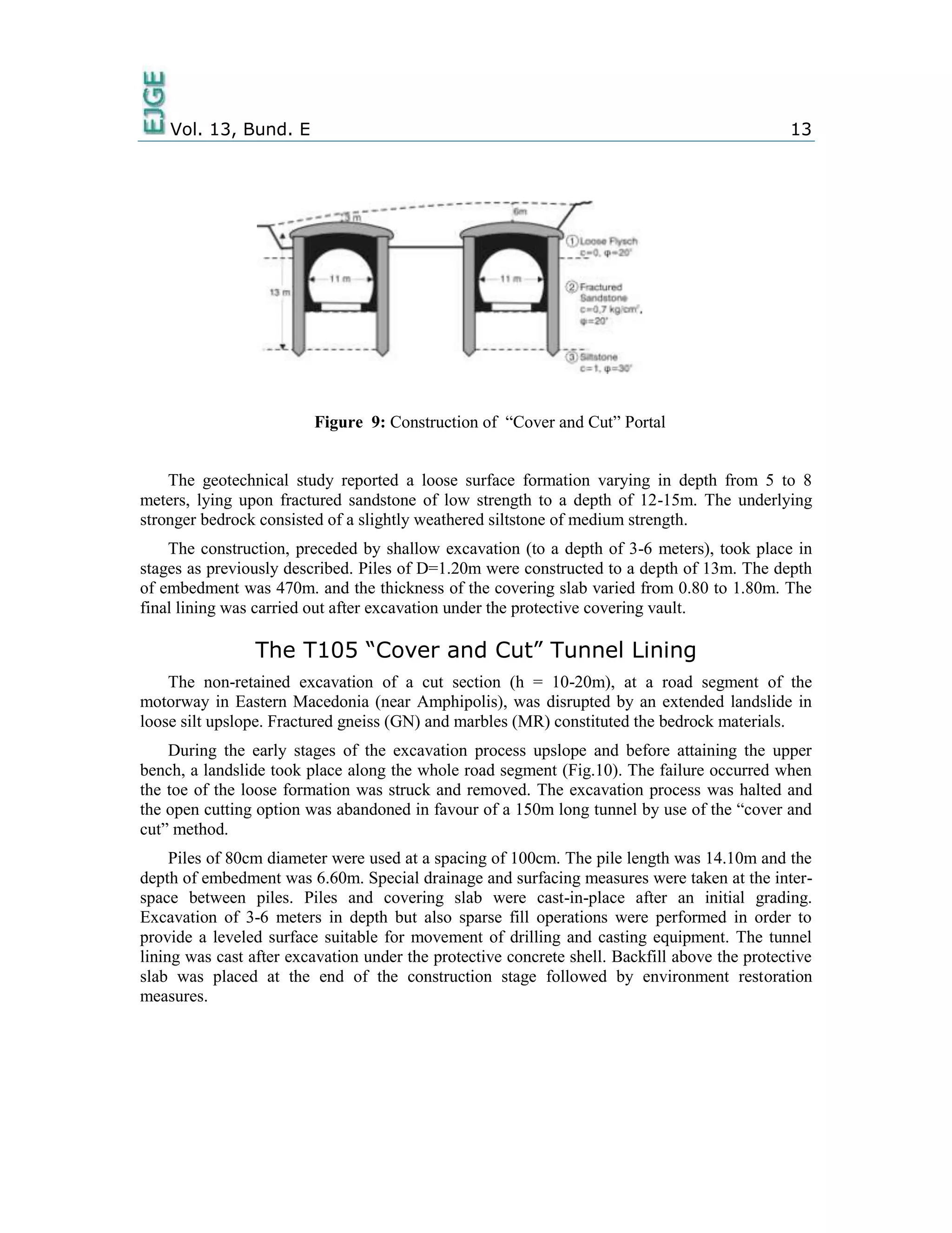 Vol. 13, Bund. E 13
Figure 9: Construction of “Cover and Cut” Portal
The geotechnical study reported a loose surface formation varying in depth from 5 to 8
meters, lying upon fractured sandstone of low strength to a depth of 12-15m. The underlying
stronger bedrock consisted of a slightly weathered siltstone of medium strength.
The construction, preceded by shallow excavation (to a depth of 3-6 meters), took place in
stages as previously described. Piles of D=1.20m were constructed to a depth of 13m. The depth
of embedment was 470m. and the thickness of the covering slab varied from 0.80 to 1.80m. The
final lining was carried out after excavation under the protective covering vault.
The T105 “Cover and Cut” Tunnel Lining
The non-retained excavation of a cut section (h = 10-20m), at a road segment of the
motorway in Eastern Macedonia (near Amphipolis), was disrupted by an extended landslide in
loose silt upslope. Fractured gneiss (GN) and marbles (MR) constituted the bedrock materials.
During the early stages of the excavation process upslope and before attaining the upper
bench, a landslide took place along the whole road segment (Fig.10). The failure occurred when
the toe of the loose formation was struck and removed. The excavation process was halted and
the open cutting option was abandoned in favour of a 150m long tunnel by use of the “cover and
cut” method.
Piles of 80cm diameter were used at a spacing of 100cm. The pile length was 14.10m and the
depth of embedment was 6.60m. Special drainage and surfacing measures were taken at the inter-
space between piles. Piles and covering slab were cast-in-place after an initial grading.
Excavation of 3-6 meters in depth but also sparse fill operations were performed in order to
provide a leveled surface suitable for movement of drilling and casting equipment. The tunnel
lining was cast after excavation under the protective concrete shell. Backfill above the protective
slab was placed at the end of the construction stage followed by environment restoration
measures.
 