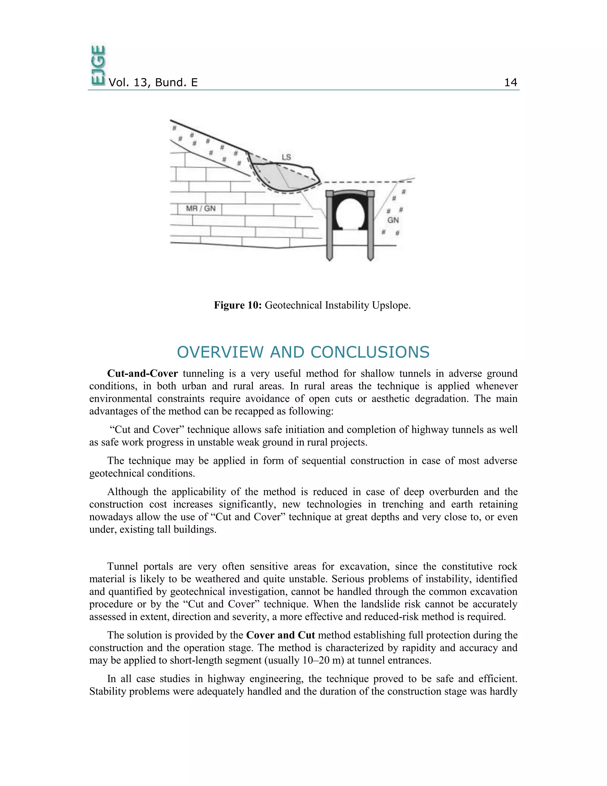 Vol. 13, Bund. E 14
Figure 10: Geotechnical Instability Upslope.
OVERVIEW AND CONCLUSIONS
Cut-and-Cover tunneling is a very useful method for shallow tunnels in adverse ground
conditions, in both urban and rural areas. In rural areas the technique is applied whenever
environmental constraints require avoidance of open cuts or aesthetic degradation. The main
advantages of the method can be recapped as following:
“Cut and Cover” technique allows safe initiation and completion of highway tunnels as well
as safe work progress in unstable weak ground in rural projects.
The technique may be applied in form of sequential construction in case of most adverse
geotechnical conditions.
Although the applicability of the method is reduced in case of deep overburden and the
construction cost increases significantly, new technologies in trenching and earth retaining
nowadays allow the use of “Cut and Cover” technique at great depths and very close to, or even
under, existing tall buildings.
Tunnel portals are very often sensitive areas for excavation, since the constitutive rock
material is likely to be weathered and quite unstable. Serious problems of instability, identified
and quantified by geotechnical investigation, cannot be handled through the common excavation
procedure or by the “Cut and Cover” technique. When the landslide risk cannot be accurately
assessed in extent, direction and severity, a more effective and reduced-risk method is required.
The solution is provided by the Cover and Cut method establishing full protection during the
construction and the operation stage. The method is characterized by rapidity and accuracy and
may be applied to short-length segment (usually 10–20 m) at tunnel entrances.
In all case studies in highway engineering, the technique proved to be safe and efficient.
Stability problems were adequately handled and the duration of the construction stage was hardly
 