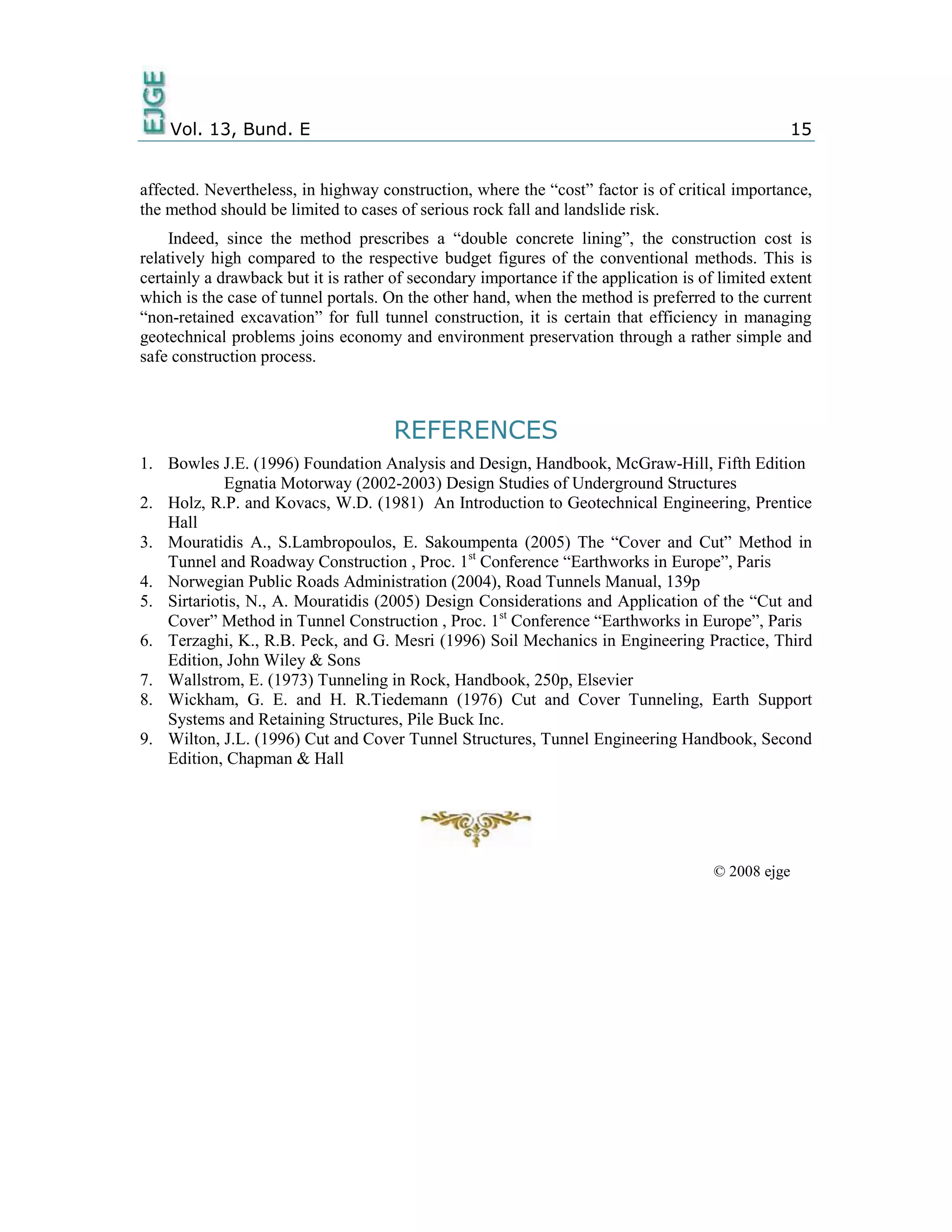 Vol. 13, Bund. E 15
affected. Nevertheless, in highway construction, where the “cost” factor is of critical importance,
the method should be limited to cases of serious rock fall and landslide risk.
Indeed, since the method prescribes a “double concrete lining”, the construction cost is
relatively high compared to the respective budget figures of the conventional methods. This is
certainly a drawback but it is rather of secondary importance if the application is of limited extent
which is the case of tunnel portals. On the other hand, when the method is preferred to the current
“non-retained excavation” for full tunnel construction, it is certain that efficiency in managing
geotechnical problems joins economy and environment preservation through a rather simple and
safe construction process.
REFERENCES
1. Bowles J.E. (1996) Foundation Analysis and Design, Handbook, McGraw-Hill, Fifth Edition
Egnatia Motorway (2002-2003) Design Studies of Underground Structures
2. Holz, R.P. and Kovacs, W.D. (1981) An Introduction to Geotechnical Engineering, Prentice
Hall
3. Mouratidis A., S.Lambropoulos, E. Sakoumpenta (2005) The “Cover and Cut” Method in
Tunnel and Roadway Construction , Proc. 1st
Conference “Earthworks in Europe”, Paris
4. Norwegian Public Roads Administration (2004), Road Tunnels Manual, 139p
5. Sirtariotis, N., A. Mouratidis (2005) Design Considerations and Application of the “Cut and
Cover” Method in Tunnel Construction , Proc. 1st
Conference “Earthworks in Europe”, Paris
6. Terzaghi, K., R.B. Peck, and G. Mesri (1996) Soil Mechanics in Engineering Practice, Third
Edition, John Wiley & Sons
7. Wallstrom, E. (1973) Tunneling in Rock, Handbook, 250p, Elsevier
8. Wickham, G. E. and H. R.Tiedemann (1976) Cut and Cover Tunneling, Earth Support
Systems and Retaining Structures, Pile Buck Inc.
9. Wilton, J.L. (1996) Cut and Cover Tunnel Structures, Tunnel Engineering Handbook, Second
Edition, Chapman & Hall
© 2008 ejge
 