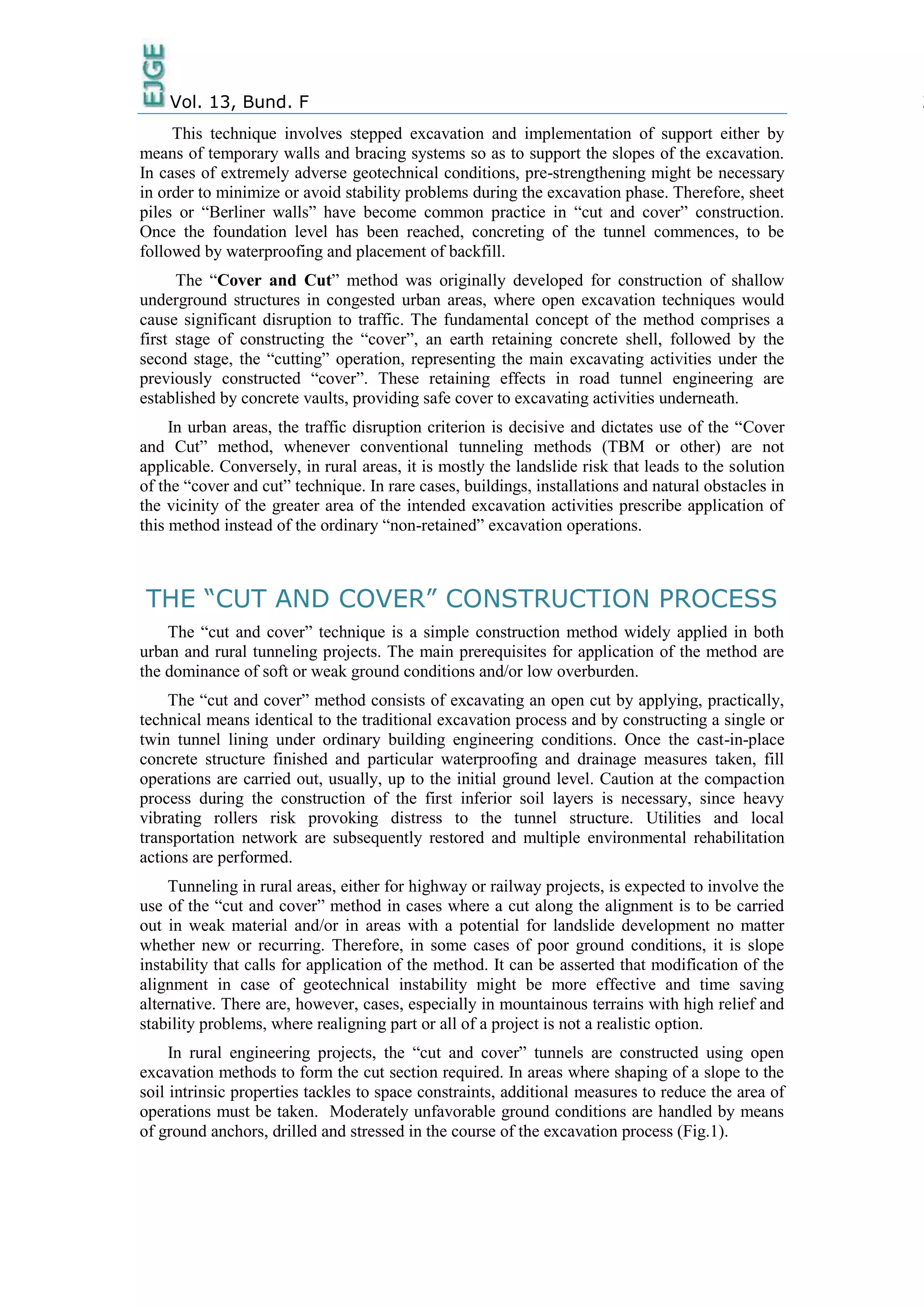 Vol. 13, Bund. F 2
This technique involves stepped excavation and implementation of support either by
means of temporary walls and bracing systems so as to support the slopes of the excavation.
In cases of extremely adverse geotechnical conditions, pre-strengthening might be necessary
in order to minimize or avoid stability problems during the excavation phase. Therefore, sheet
piles or “Berliner walls” have become common practice in “cut and cover” construction.
Once the foundation level has been reached, concreting of the tunnel commences, to be
followed by waterproofing and placement of backfill.
The “Cover and Cut” method was originally developed for construction of shallow
underground structures in congested urban areas, where open excavation techniques would
cause significant disruption to traffic. The fundamental concept of the method comprises a
first stage of constructing the “cover”, an earth retaining concrete shell, followed by the
second stage, the “cutting” operation, representing the main excavating activities under the
previously constructed “cover”. These retaining effects in road tunnel engineering are
established by concrete vaults, providing safe cover to excavating activities underneath.
In urban areas, the traffic disruption criterion is decisive and dictates use of the “Cover
and Cut” method, whenever conventional tunneling methods (TBM or other) are not
applicable. Conversely, in rural areas, it is mostly the landslide risk that leads to the solution
of the “cover and cut” technique. In rare cases, buildings, installations and natural obstacles in
the vicinity of the greater area of the intended excavation activities prescribe application of
this method instead of the ordinary “non-retained” excavation operations.
THE “CUT AND COVER” CONSTRUCTION PROCESS
The “cut and cover” technique is a simple construction method widely applied in both
urban and rural tunneling projects. The main prerequisites for application of the method are
the dominance of soft or weak ground conditions and/or low overburden.
The “cut and cover” method consists of excavating an open cut by applying, practically,
technical means identical to the traditional excavation process and by constructing a single or
twin tunnel lining under ordinary building engineering conditions. Once the cast-in-place
concrete structure finished and particular waterproofing and drainage measures taken, fill
operations are carried out, usually, up to the initial ground level. Caution at the compaction
process during the construction of the first inferior soil layers is necessary, since heavy
vibrating rollers risk provoking distress to the tunnel structure. Utilities and local
transportation network are subsequently restored and multiple environmental rehabilitation
actions are performed.
Tunneling in rural areas, either for highway or railway projects, is expected to involve the
use of the “cut and cover” method in cases where a cut along the alignment is to be carried
out in weak material and/or in areas with a potential for landslide development no matter
whether new or recurring. Therefore, in some cases of poor ground conditions, it is slope
instability that calls for application of the method. It can be asserted that modification of the
alignment in case of geotechnical instability might be more effective and time saving
alternative. There are, however, cases, especially in mountainous terrains with high relief and
stability problems, where realigning part or all of a project is not a realistic option.
In rural engineering projects, the “cut and cover” tunnels are constructed using open
excavation methods to form the cut section required. In areas where shaping of a slope to the
soil intrinsic properties tackles to space constraints, additional measures to reduce the area of
operations must be taken. Moderately unfavorable ground conditions are handled by means
of ground anchors, drilled and stressed in the course of the excavation process (Fig.1).
 
