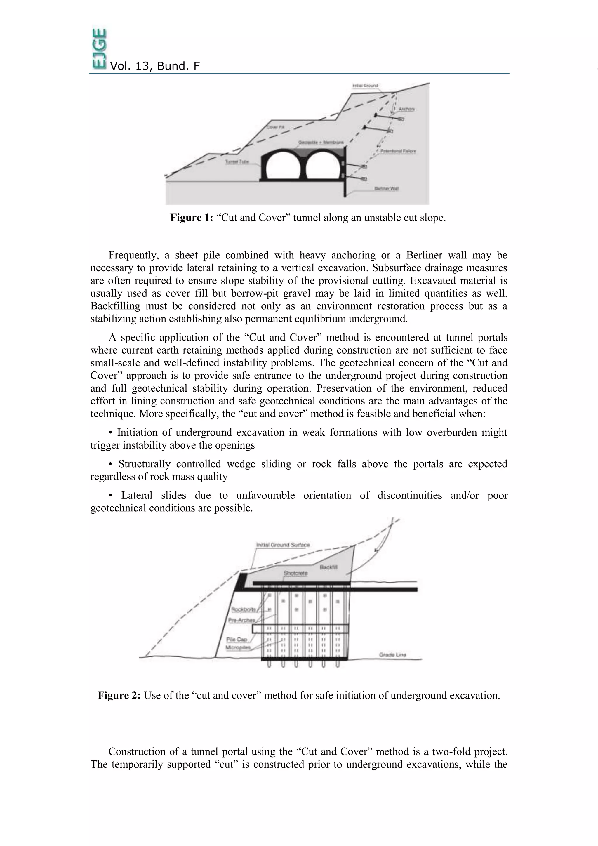 Vol. 13, Bund. F 3
Figure 1: “Cut and Cover” tunnel along an unstable cut slope.
Frequently, a sheet pile combined with heavy anchoring or a Berliner wall may be
necessary to provide lateral retaining to a vertical excavation. Subsurface drainage measures
are often required to ensure slope stability of the provisional cutting. Excavated material is
usually used as cover fill but borrow-pit gravel may be laid in limited quantities as well.
Backfilling must be considered not only as an environment restoration process but as a
stabilizing action establishing also permanent equilibrium underground.
A specific application of the “Cut and Cover” method is encountered at tunnel portals
where current earth retaining methods applied during construction are not sufficient to face
small-scale and well-defined instability problems. The geotechnical concern of the “Cut and
Cover” approach is to provide safe entrance to the underground project during construction
and full geotechnical stability during operation. Preservation of the environment, reduced
effort in lining construction and safe geotechnical conditions are the main advantages of the
technique. More specifically, the “cut and cover” method is feasible and beneficial when:
• Initiation of underground excavation in weak formations with low overburden might
trigger instability above the openings
• Structurally controlled wedge sliding or rock falls above the portals are expected
regardless of rock mass quality
• Lateral slides due to unfavourable orientation of discontinuities and/or poor
geotechnical conditions are possible.
Figure 2: Use of the “cut and cover” method for safe initiation of underground excavation.
Construction of a tunnel portal using the “Cut and Cover” method is a two-fold project.
The temporarily supported “cut” is constructed prior to underground excavations, while the
 