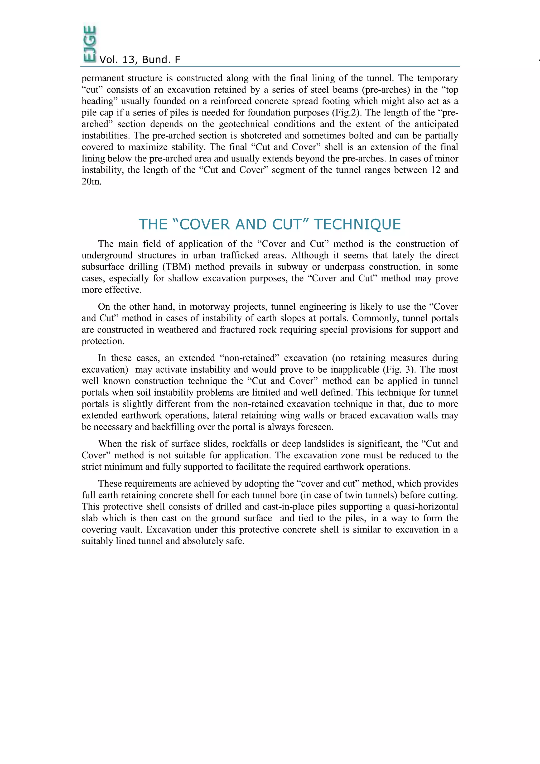 Vol. 13, Bund. F 4
permanent structure is constructed along with the final lining of the tunnel. The temporary
“cut” consists of an excavation retained by a series of steel beams (pre-arches) in the “top
heading” usually founded on a reinforced concrete spread footing which might also act as a
pile cap if a series of piles is needed for foundation purposes (Fig.2). The length of the “pre-
arched” section depends on the geotechnical conditions and the extent of the anticipated
instabilities. The pre-arched section is shotcreted and sometimes bolted and can be partially
covered to maximize stability. The final “Cut and Cover” shell is an extension of the final
lining below the pre-arched area and usually extends beyond the pre-arches. In cases of minor
instability, the length of the “Cut and Cover” segment of the tunnel ranges between 12 and
20m.
THE “COVER AND CUT” TECHNIQUE
The main field of application of the “Cover and Cut” method is the construction of
underground structures in urban trafficked areas. Although it seems that lately the direct
subsurface drilling (TBM) method prevails in subway or underpass construction, in some
cases, especially for shallow excavation purposes, the “Cover and Cut” method may prove
more effective.
On the other hand, in motorway projects, tunnel engineering is likely to use the “Cover
and Cut” method in cases of instability of earth slopes at portals. Commonly, tunnel portals
are constructed in weathered and fractured rock requiring special provisions for support and
protection.
In these cases, an extended “non-retained” excavation (no retaining measures during
excavation) may activate instability and would prove to be inapplicable (Fig. 3). The most
well known construction technique the “Cut and Cover” method can be applied in tunnel
portals when soil instability problems are limited and well defined. This technique for tunnel
portals is slightly different from the non-retained excavation technique in that, due to more
extended earthwork operations, lateral retaining wing walls or braced excavation walls may
be necessary and backfilling over the portal is always foreseen.
When the risk of surface slides, rockfalls or deep landslides is significant, the “Cut and
Cover” method is not suitable for application. The excavation zone must be reduced to the
strict minimum and fully supported to facilitate the required earthwork operations.
These requirements are achieved by adopting the “cover and cut” method, which provides
full earth retaining concrete shell for each tunnel bore (in case of twin tunnels) before cutting.
This protective shell consists of drilled and cast-in-place piles supporting a quasi-horizontal
slab which is then cast on the ground surface and tied to the piles, in a way to form the
covering vault. Excavation under this protective concrete shell is similar to excavation in a
suitably lined tunnel and absolutely safe.
 