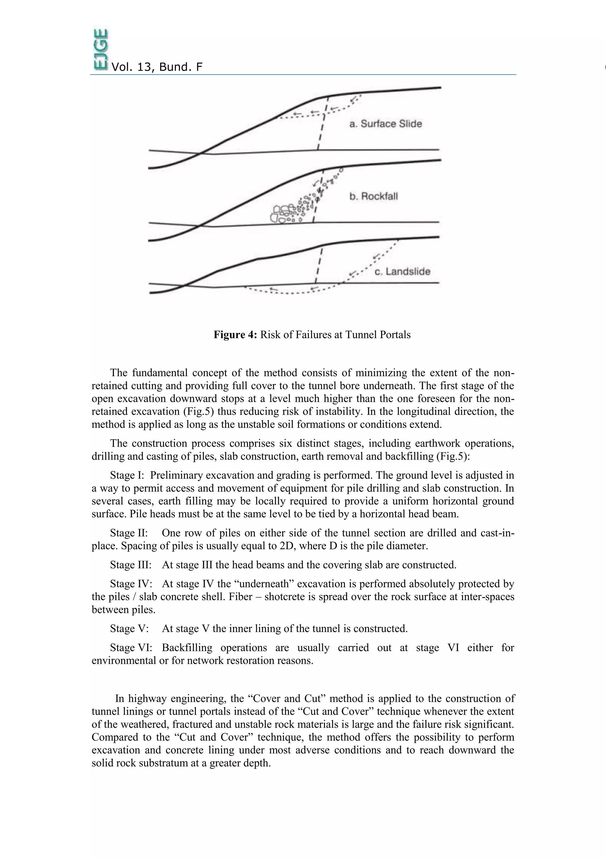 Vol. 13, Bund. F 6
Figure 4: Risk of Failures at Tunnel Portals
The fundamental concept of the method consists of minimizing the extent of the non-
retained cutting and providing full cover to the tunnel bore underneath. The first stage of the
open excavation downward stops at a level much higher than the one foreseen for the non-
retained excavation (Fig.5) thus reducing risk of instability. In the longitudinal direction, the
method is applied as long as the unstable soil formations or conditions extend.
The construction process comprises six distinct stages, including earthwork operations,
drilling and casting of piles, slab construction, earth removal and backfilling (Fig.5):
Stage I: Preliminary excavation and grading is performed. The ground level is adjusted in
a way to permit access and movement of equipment for pile drilling and slab construction. In
several cases, earth filling may be locally required to provide a uniform horizontal ground
surface. Pile heads must be at the same level to be tied by a horizontal head beam.
Stage II: One row of piles on either side of the tunnel section are drilled and cast-in-
place. Spacing of piles is usually equal to 2D, where D is the pile diameter.
Stage III: At stage III the head beams and the covering slab are constructed.
Stage IV: At stage IV the “underneath” excavation is performed absolutely protected by
the piles / slab concrete shell. Fiber – shotcrete is spread over the rock surface at inter-spaces
between piles.
Stage V: At stage V the inner lining of the tunnel is constructed.
Stage VI: Backfilling operations are usually carried out at stage VI either for
environmental or for network restoration reasons.
In highway engineering, the “Cover and Cut” method is applied to the construction of
tunnel linings or tunnel portals instead of the “Cut and Cover” technique whenever the extent
of the weathered, fractured and unstable rock materials is large and the failure risk significant.
Compared to the “Cut and Cover” technique, the method offers the possibility to perform
excavation and concrete lining under most adverse conditions and to reach downward the
solid rock substratum at a greater depth.
 