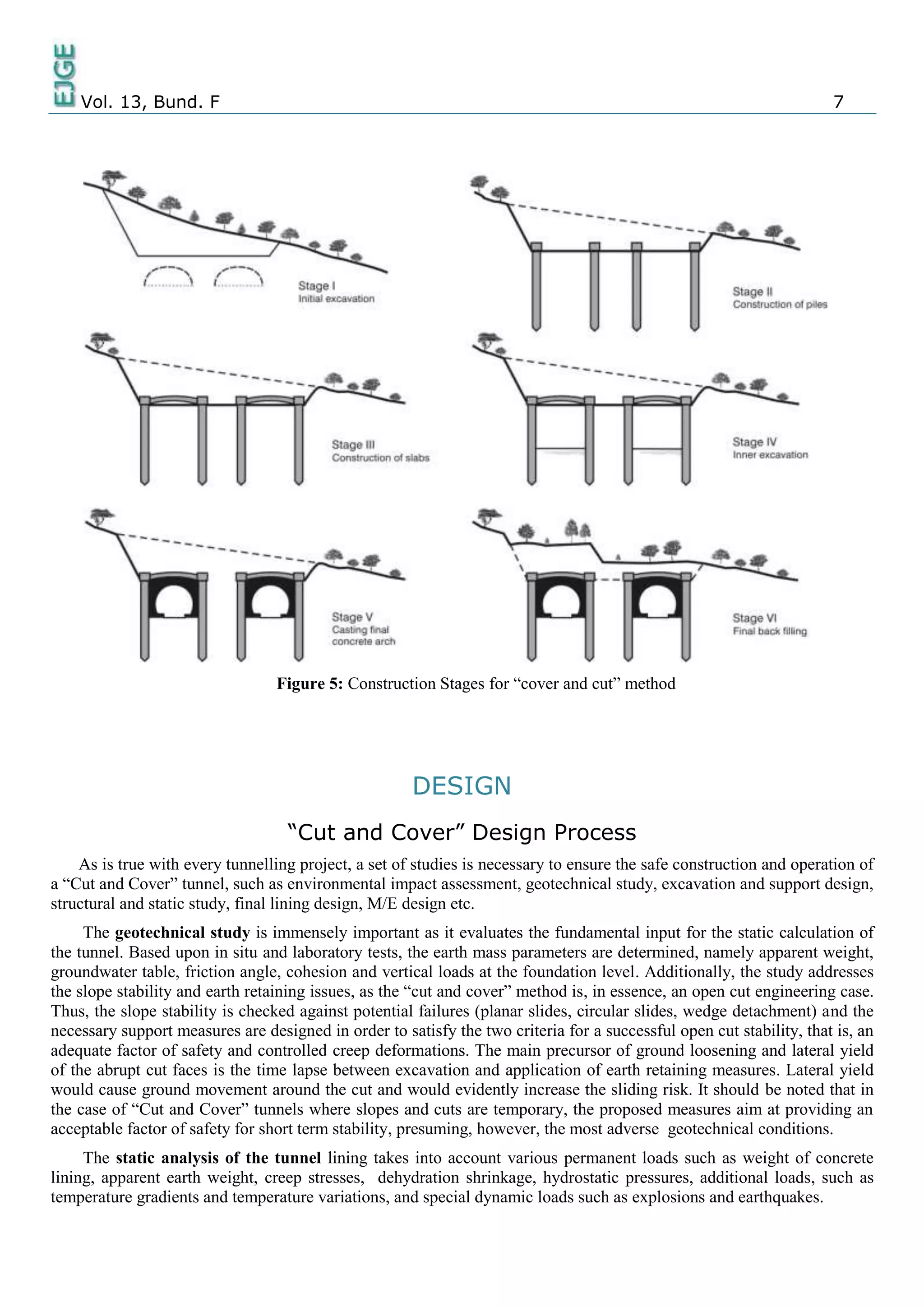 Vol. 13, Bund. F 7
Figure 5: Construction Stages for “cover and cut” method
DESIGN
“Cut and Cover” Design Process
As is true with every tunnelling project, a set of studies is necessary to ensure the safe construction and operation of
a “Cut and Cover” tunnel, such as environmental impact assessment, geotechnical study, excavation and support design,
structural and static study, final lining design, M/E design etc.
The geotechnical study is immensely important as it evaluates the fundamental input for the static calculation of
the tunnel. Based upon in situ and laboratory tests, the earth mass parameters are determined, namely apparent weight,
groundwater table, friction angle, cohesion and vertical loads at the foundation level. Additionally, the study addresses
the slope stability and earth retaining issues, as the “cut and cover” method is, in essence, an open cut engineering case.
Thus, the slope stability is checked against potential failures (planar slides, circular slides, wedge detachment) and the
necessary support measures are designed in order to satisfy the two criteria for a successful open cut stability, that is, an
adequate factor of safety and controlled creep deformations. The main precursor of ground loosening and lateral yield
of the abrupt cut faces is the time lapse between excavation and application of earth retaining measures. Lateral yield
would cause ground movement around the cut and would evidently increase the sliding risk. It should be noted that in
the case of “Cut and Cover” tunnels where slopes and cuts are temporary, the proposed measures aim at providing an
acceptable factor of safety for short term stability, presuming, however, the most adverse geotechnical conditions.
The static analysis of the tunnel lining takes into account various permanent loads such as weight of concrete
lining, apparent earth weight, creep stresses, dehydration shrinkage, hydrostatic pressures, additional loads, such as
temperature gradients and temperature variations, and special dynamic loads such as explosions and earthquakes.
 
