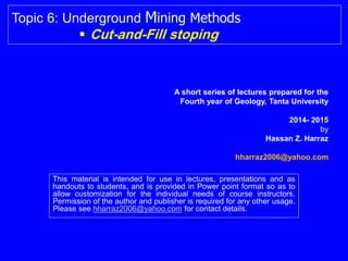 This material is intended for use in lectures, presentations and as
handouts to students, and is provided in Power point format so as to
allow customization for the individual needs of course instructors.
Permission of the author and publisher is required for any other usage.
Please see hharraz2006@yahoo.com for contact details.
Topic 6: Underground Mining Methods
 Cut-and-Fill stoping
Hassan Z. Harraz
hharraz2006@yahoo.com
2014- 2015
 