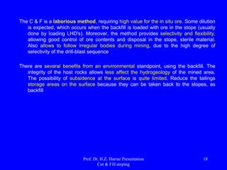 The method applies to deposits with dipping 35o to 90o, in
deep or shallow bodies. Stopes may have a width
ranging from 4 to 40 m. The filler allows to work in the
presence of enclosing a low resistance. The ore should,
however, have moderate resistance to high.
Thick body
being mined in
plan and in
section 
Prof. Dr. H.Z. Harraz Presentation
Cut & Fill stoping
18
 