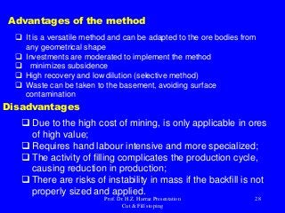Advantages of the method
 It is a versatile method and can be adapted to the ore bodies from
any geometrical shape
 Investments are moderated to implement the method
 minimizes subsidence
 High recovery and low dilution (selective method)
 Waste can be taken to the basement, avoiding surface
contamination
 Due to the high cost of mining, is only applicable in ores
of high value;
 Requires hand labour intensive and more specialized;
 The activity of filling complicates the production cycle,
causing reduction in production;
 There are risks of instability in mass if the backfill is not
properly sized and applied.
Disadvantages
Prof. Dr. H.Z. Harraz Presentation
Cut & Fill stoping
28
 