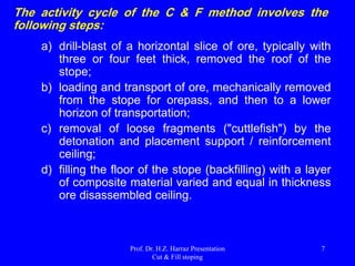 Application of Cut-and-Fill (C & F) stoping
The C & F method is required when:
 Ore Zones are irregular in shape and orientation.
 Ore Is high grade and dilution control is critical.
 The Need contacts between ore and waste are structurally critical
but not readily visible.
 The Waste rock is weak.
 Ore Zones are large, but Their rock quality is weak.
 Localized Underground stability is required.
 Surface Disturbance must be minimized.
 The Value of the ore makes recovery of economically viable
support pillars.
 The Reduction of surface waste storage is important.
 The Need exists to advance the working platform for the upward
mining of the ore body.
Prof. Dr. H.Z. Harraz Presentation
Cut & Fill stoping
7
 
