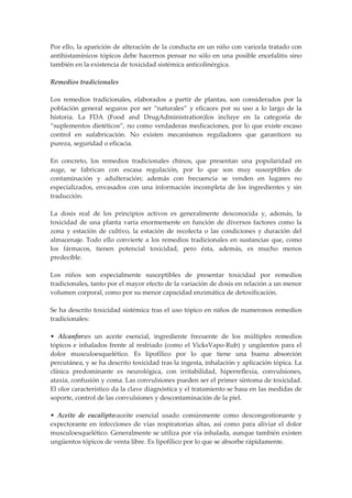 Por ello, la aparición de alteración de la conducta en un niño con varicela tratado con
antihistamínicos tópicos debe hacernos pensar no sólo en una posible encefalitis sino
también en la existencia de toxicidad sistémica anticolinérgica.
Remedios tradicionales
Los remedios tradicionales, elaborados a partir de plantas, son considerados por la
población general seguros por ser “naturales” y eficaces por su uso a lo largo de la
historia. La FDA (Food and DrugAdministration)los incluye en la categoría de
“suplementos dietéticos”, no como verdaderas medicaciones, por lo que existe escaso
control en sufabricación. No existen mecanismos reguladores que garanticen su
pureza, seguridad o eficacia.
En concreto, los remedios tradicionales chinos, que presentan una popularidad en
auge, se fabrican con escasa regulación, por lo que son muy susceptibles de
contaminación y adulteración; además con frecuencia se venden en lugares no
especializados, envasados con una información incompleta de los ingredientes y sin
traducción.
La dosis real de los principios activos es generalmente desconocida y, además, la
toxicidad de una planta varía enormemente en función de diversos factores como la
zona y estación de cultivo, la estación de recolecta o las condiciones y duración del
almacenaje. Todo ello convierte a los remedios tradicionales en sustancias que, como
los fármacos, tienen potencial toxicidad, pero ésta, además, es mucho menos
predecible.
Los niños son especialmente susceptibles de presentar toxicidad por remedios
tradicionales, tanto por el mayor efecto de la variación de dosis en relación a un menor
volumen corporal, como por su menor capacidad enzimática de detoxificación.
Se ha descrito toxicidad sistémica tras el uso tópico en niños de numerosos remedios
tradicionales:
• Alcanfor:es un aceite esencial, ingrediente frecuente de los múltiples remedios
tópicos e inhalados frente al resfriado (como el VicksVapo-Rub) y ungüentos para el
dolor musculoesquelético. Es lipofílico por lo que tiene una buena absorción
percutánea, y se ha descrito toxicidad tras la ingesta, inhalación y aplicación tópica. La
clínica predominante es neurológica, con irritabilidad, hiperreflexia, convulsiones,
ataxia, confusión y coma. Las convulsiones pueden ser el primer síntoma de toxicidad.
El olor característico da la clave diagnóstica y el tratamiento se basa en las medidas de
soporte, control de las convulsiones y descontaminación de la piel.
• Aceite de eucalipto:aceite esencial usado comúnmente como descongestionante y
expectorante en infecciones de vías respiratorias altas, así como para aliviar el dolor
musculoesquelético. Generalmente se utiliza por vía inhalada, aunque también existen
ungüentos tópicos de venta libre. Es lipofílico por lo que se absorbe rápidamente.

 