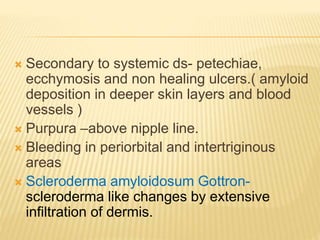  Secondary to systemic ds- petechiae,
ecchymosis and non healing ulcers.( amyloid
deposition in deeper skin layers and blood
vessels )
 Purpura –above nipple line.
 Bleeding in periorbital and intertriginous
areas
 Scleroderma amyloidosum Gottron-
scleroderma like changes by extensive
infiltration of dermis.
 