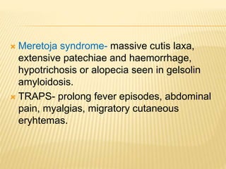  Meretoja syndrome- massive cutis laxa,
extensive patechiae and haemorrhage,
hypotrichosis or alopecia seen in gelsolin
amyloidosis.
 TRAPS- prolong fever episodes, abdominal
pain, myalgias, migratory cutaneous
eryhtemas.
 
