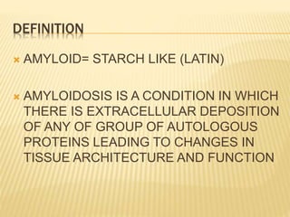 DEFINITION
 AMYLOID= STARCH LIKE (LATIN)
 AMYLOIDOSIS IS A CONDITION IN WHICH
THERE IS EXTRACELLULAR DEPOSITION
OF ANY OF GROUP OF AUTOLOGOUS
PROTEINS LEADING TO CHANGES IN
TISSUE ARCHITECTURE AND FUNCTION
 
