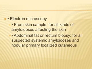  • Electron microscopy
• From skin sample: for all kinds of
amyloidoses affecting the skin
• Abdominal fat or rectum biopsy: for all
suspected systemic amyloidoses and
nodular primary localized cutaneous
 