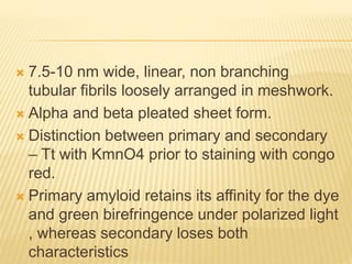 7.5-10 nm wide, linear, non branching
tubular fibrils loosely arranged in meshwork.
 Alpha and beta pleated sheet form.
 Distinction between primary and secondary
– Tt with KmnO4 prior to staining with congo
red.
 Primary amyloid retains its affinity for the dye
and green birefringence under polarized light
, whereas secondary loses both
characteristics
 