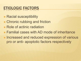 ETIOLOGIC FACTORS
 Racial susceptibility
 Chronic rubbing and friction
 Role of actinic radiation
 Familial cases with AD mode of inheritance
 Increased and reduced expression of various
pro or anti- apoptotic factors respectively
 