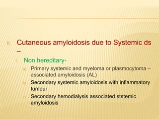 II. Cutaneous amyloidosis due to Systemic ds
–
1. Non hereditary-
a) Primary systemic and myeloma or plasmocytoma –
associated amyloidosis (AL)
b) Secondary systemic amyloidosis with inflammatory
tumour
c) Secondary hemodialysis associated ststemic
amyloidosis
 