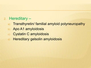 2. Hereditary –
a) Transthyretin/ familial amyloid polyneuropathy
b) Apo A1 amyloidosis
c) Cystatin C amyloidosis
d) Hereditary gelsolin amyloidosis
 