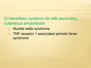 3) Hereditary systemic ds with secondary
cutaneous amyloidosis
a) Muckle wells syndrome
b) TNF receptor 1 associated periodic fever
syndrome
 