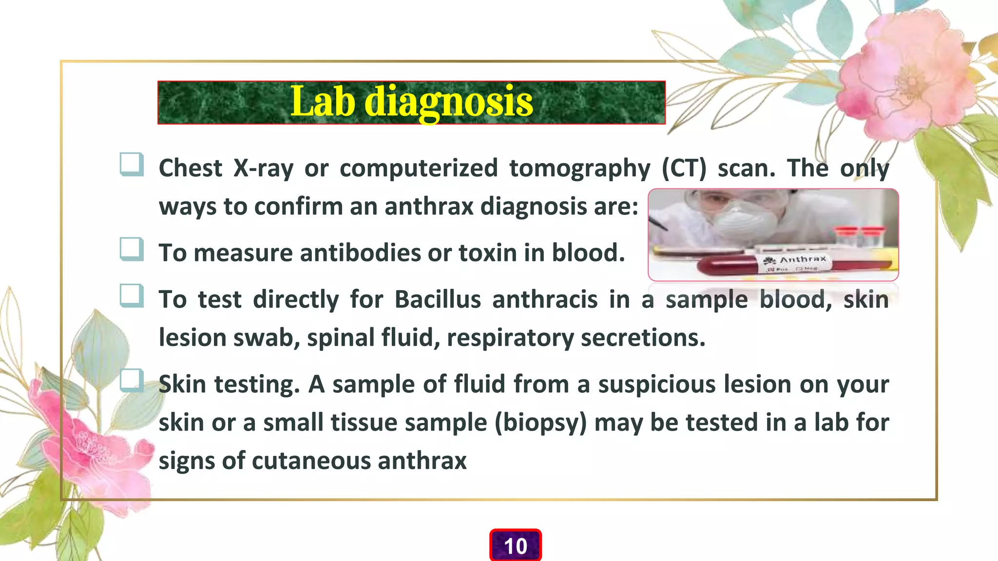Lab diagnosis
 Chest X-ray or computerized tomography (CT) scan. The only
ways to confirm an anthrax diagnosis are:
 To measure antibodies or toxin in blood.
 To test directly for Bacillus anthracis in a sample blood, skin
lesion swab, spinal fluid, respiratory secretions.
 Skin testing. A sample of fluid from a suspicious lesion on your
skin or a small tissue sample (biopsy) may be tested in a lab for
signs of cutaneous anthrax
10
 