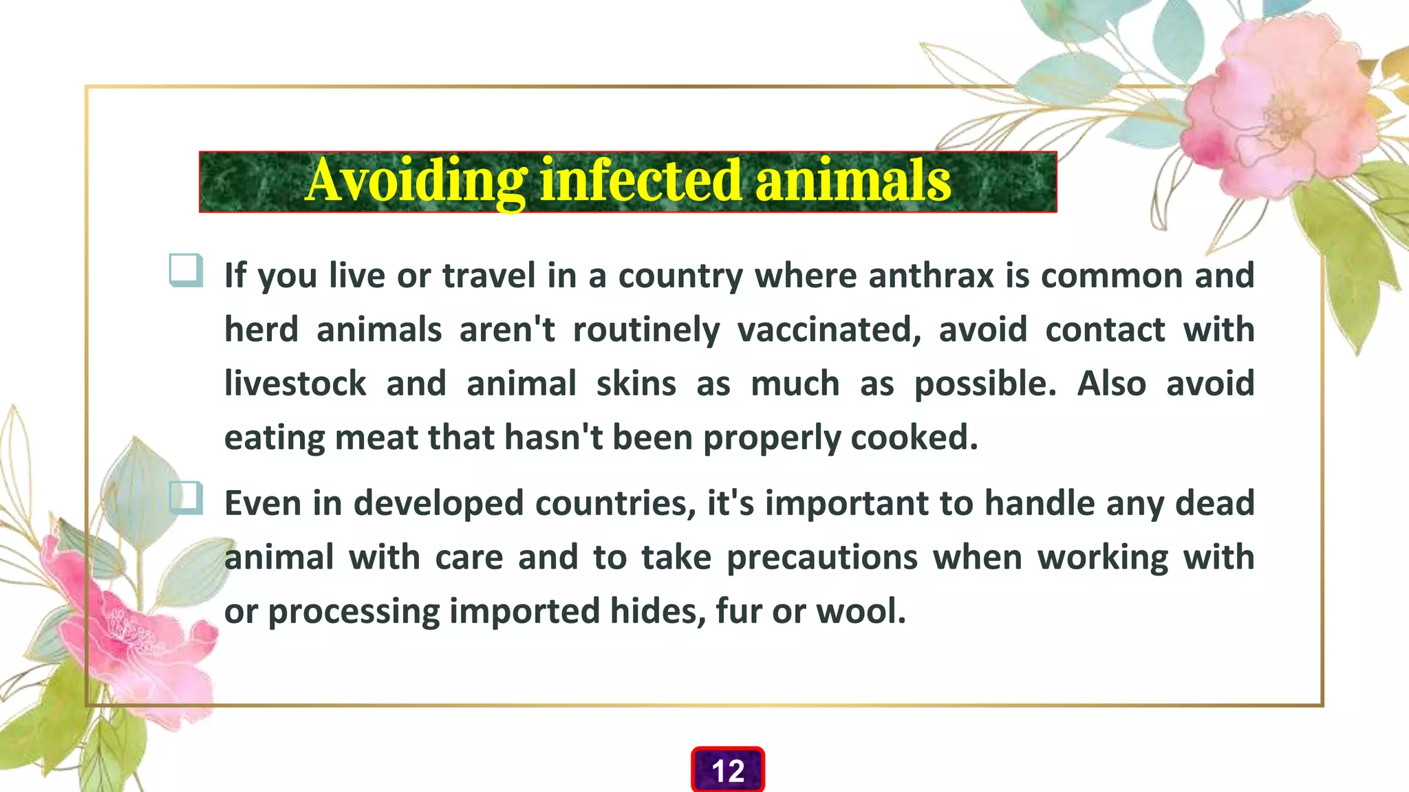 Avoiding infected animals
 If you live or travel in a country where anthrax is common and
herd animals aren't routinely vaccinated, avoid contact with
livestock and animal skins as much as possible. Also avoid
eating meat that hasn't been properly cooked.
 Even in developed countries, it's important to handle any dead
animal with care and to take precautions when working with
or processing imported hides, fur or wool.
12
 