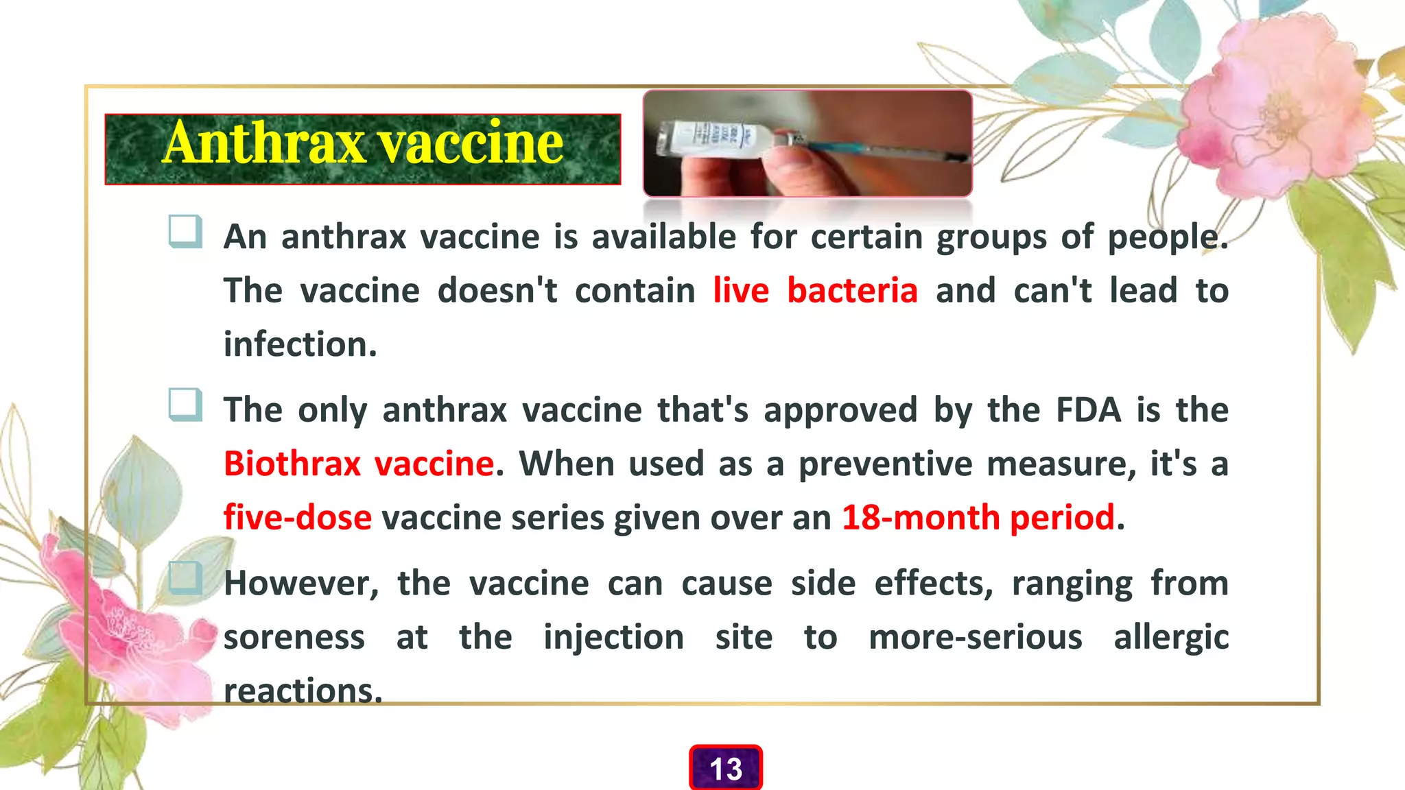 Anthrax vaccine
 An anthrax vaccine is available for certain groups of people.
The vaccine doesn't contain live bacteria and can't lead to
infection.
 The only anthrax vaccine that's approved by the FDA is the
Biothrax vaccine. When used as a preventive measure, it's a
five-dose vaccine series given over an 18-month period.
 However, the vaccine can cause side effects, ranging from
soreness at the injection site to more-serious allergic
reactions.
13
 