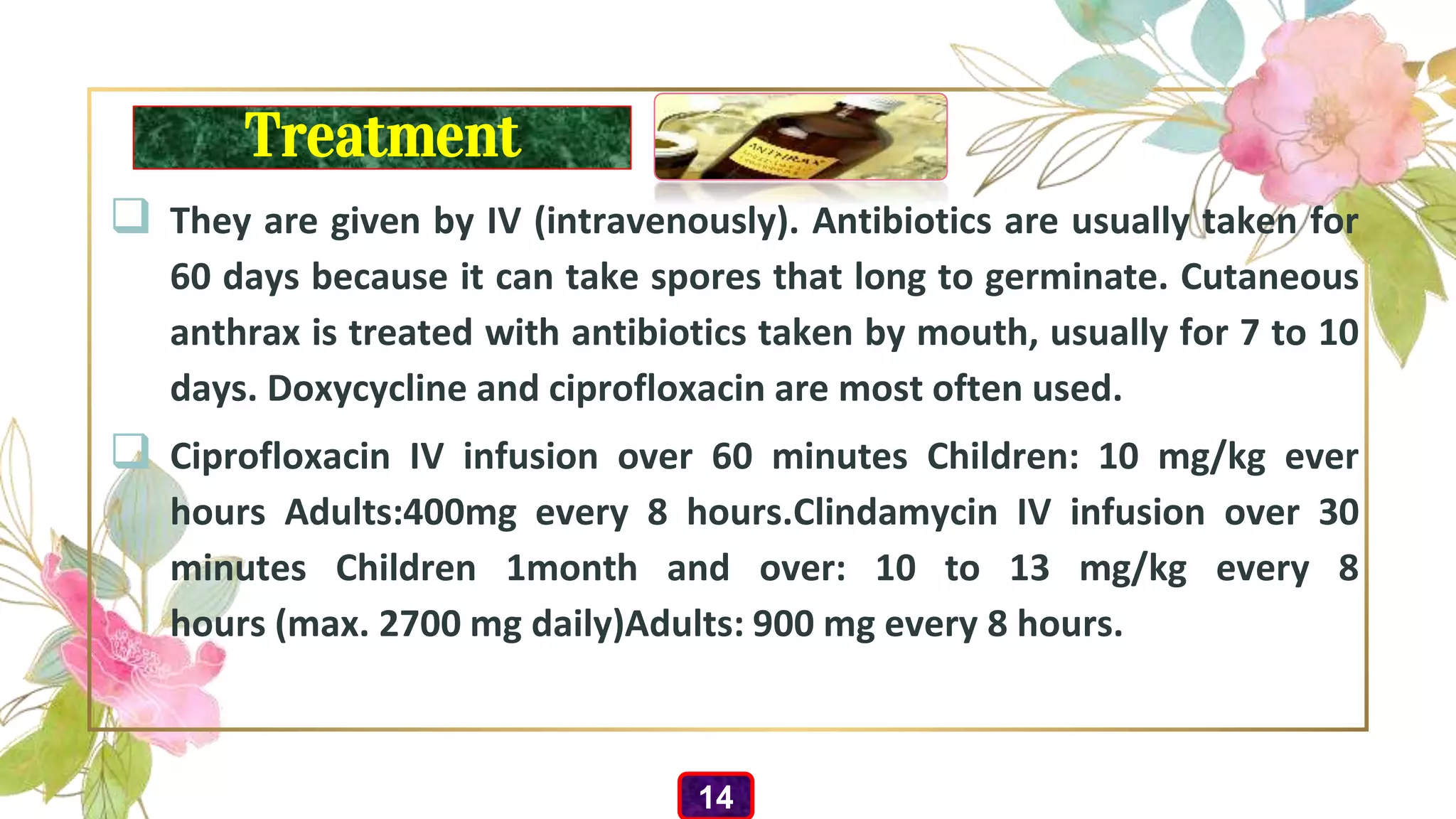 Treatment
 They are given by IV (intravenously). Antibiotics are usually taken for
60 days because it can take spores that long to germinate. Cutaneous
anthrax is treated with antibiotics taken by mouth, usually for 7 to 10
days. Doxycycline and ciprofloxacin are most often used.
 Ciprofloxacin IV infusion over 60 minutes Children: 10 mg/kg ever
hours Adults:400mg every 8 hours.Clindamycin IV infusion over 30
minutes Children 1month and over: 10 to 13 mg/kg every 8
hours (max. 2700 mg daily)Adults: 900 mg every 8 hours.
14
 