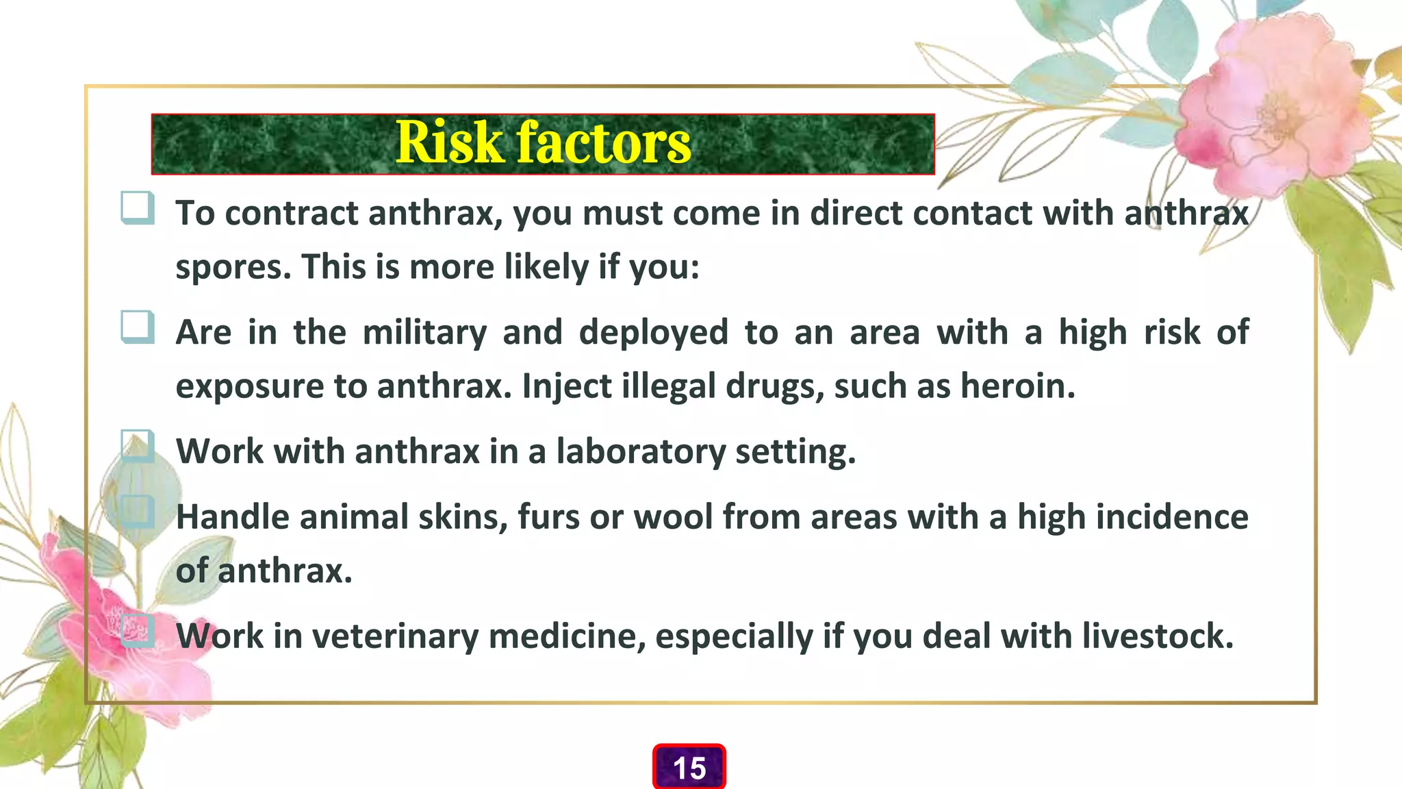 Risk factors
 To contract anthrax, you must come in direct contact with anthrax
spores. This is more likely if you:
 Are in the military and deployed to an area with a high risk of
exposure to anthrax. Inject illegal drugs, such as heroin.
 Work with anthrax in a laboratory setting.
 Handle animal skins, furs or wool from areas with a high incidence
of anthrax.
 Work in veterinary medicine, especially if you deal with livestock.
15
 