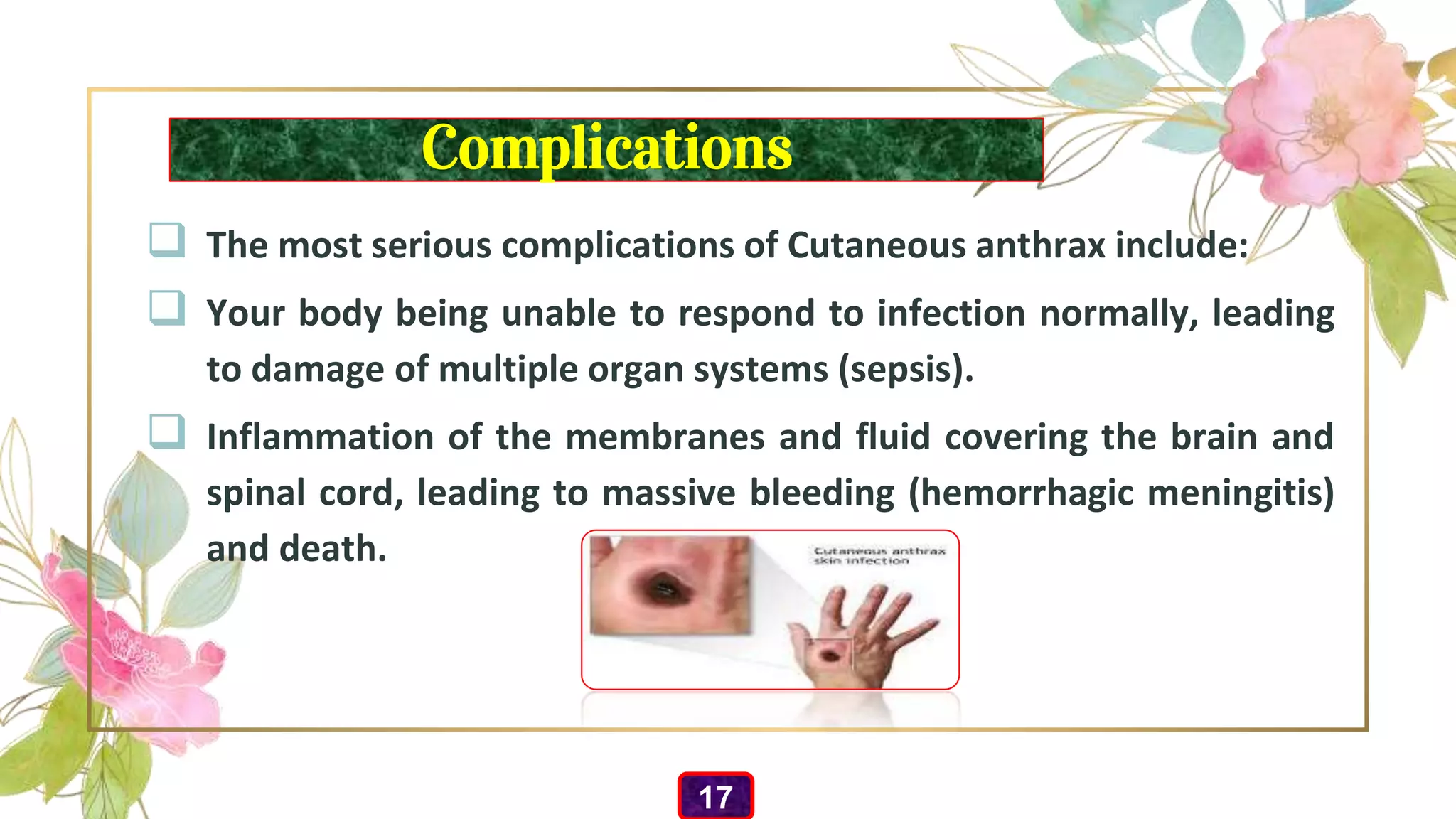 Complications
 The most serious complications of Cutaneous anthrax include:
 Your body being unable to respond to infection normally, leading
to damage of multiple organ systems (sepsis).
 Inflammation of the membranes and fluid covering the brain and
spinal cord, leading to massive bleeding (hemorrhagic meningitis)
and death.
17
 