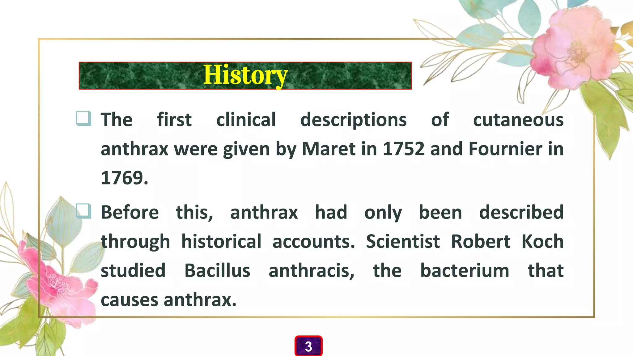 History
 The first clinical descriptions of cutaneous
anthrax were given by Maret in 1752 and Fournier in
1769.
 Before this, anthrax had only been described
through historical accounts. Scientist Robert Koch
studied Bacillus anthracis, the bacterium that
causes anthrax.
3
 