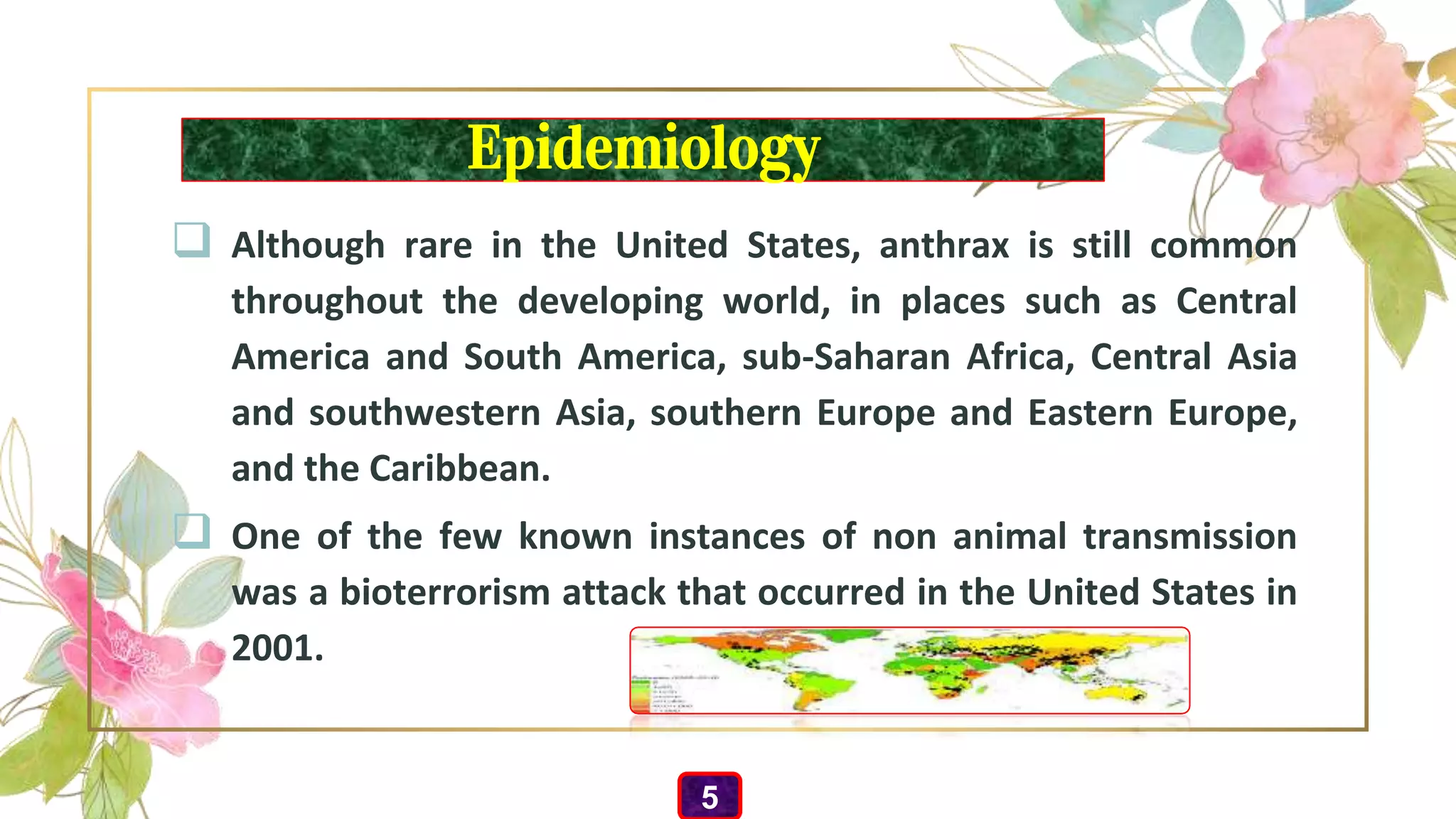 Epidemiology
 Although rare in the United States, anthrax is still common
throughout the developing world, in places such as Central
America and South America, sub-Saharan Africa, Central Asia
and southwestern Asia, southern Europe and Eastern Europe,
and the Caribbean.
 One of the few known instances of non animal transmission
was a bioterrorism attack that occurred in the United States in
2001.
5
 