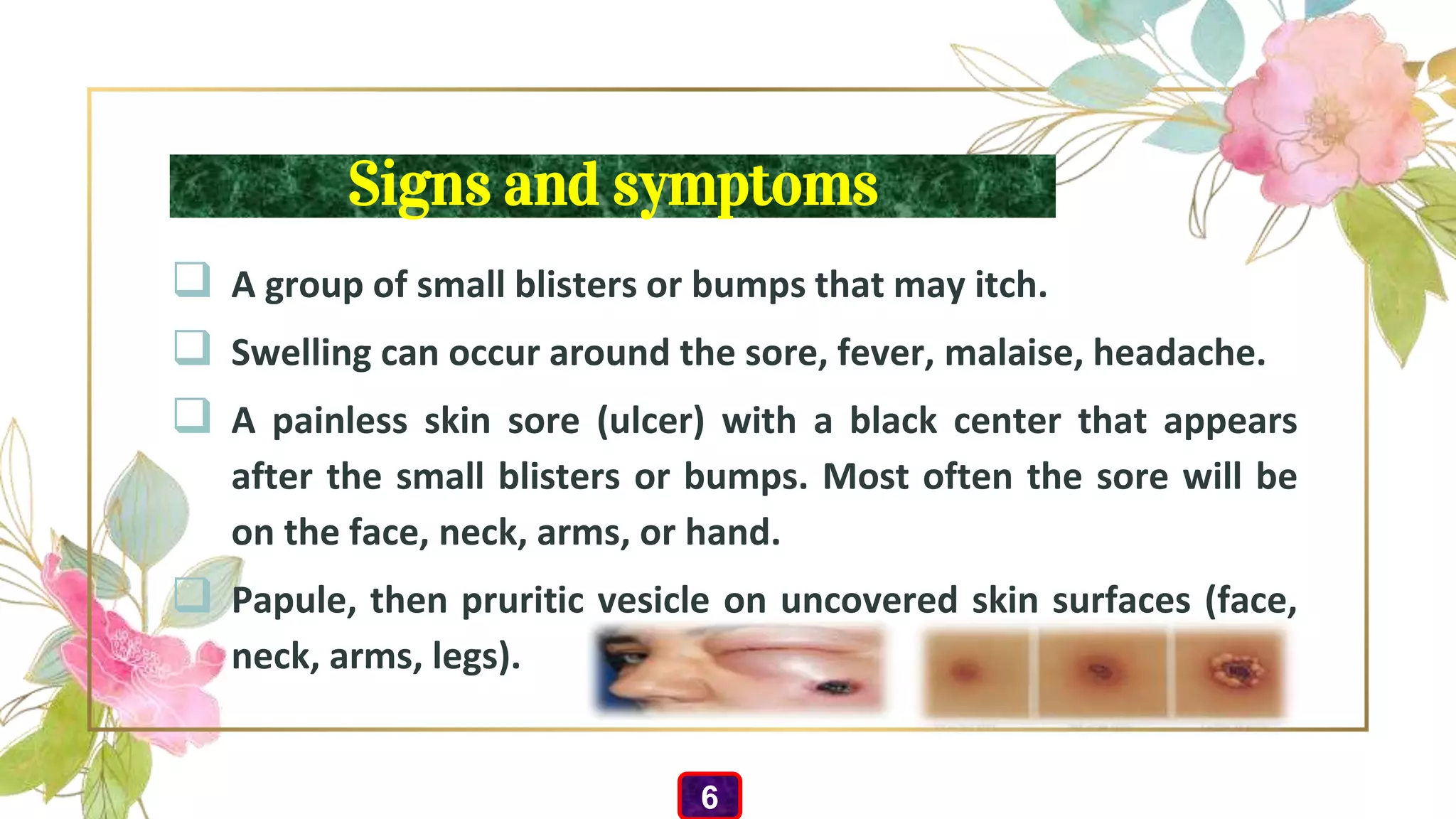 Signs and symptoms
 A group of small blisters or bumps that may itch.
 Swelling can occur around the sore, fever, malaise, headache.
 A painless skin sore (ulcer) with a black center that appears
after the small blisters or bumps. Most often the sore will be
on the face, neck, arms, or hand.
 Papule, then pruritic vesicle on uncovered skin surfaces (face,
neck, arms, legs).
6
 