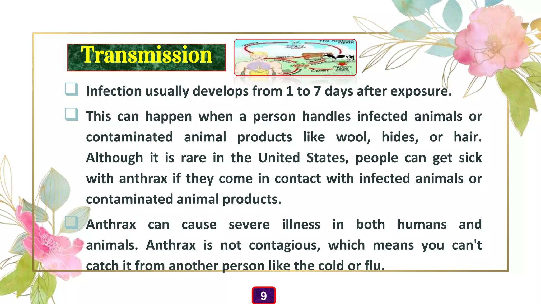 Transmission
 Infection usually develops from 1 to 7 days after exposure.
 This can happen when a person handles infected animals or
contaminated animal products like wool, hides, or hair.
Although it is rare in the United States, people can get sick
with anthrax if they come in contact with infected animals or
contaminated animal products.
 Anthrax can cause severe illness in both humans and
animals. Anthrax is not contagious, which means you can't
catch it from another person like the cold or flu.
9
 