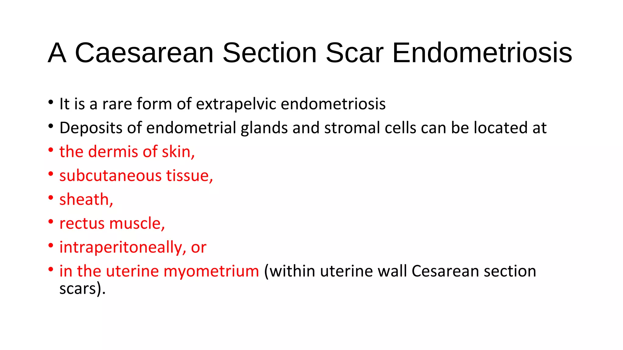A Caesarean Section Scar Endometriosis
• It is a rare form of extrapelvic endometriosis
• Deposits of endometrial glands and stromal cells can be located at
• the dermis of skin,
• subcutaneous tissue,
• sheath,
• rectus muscle,
• intraperitoneally, or
• in the uterine myometrium (within uterine wall Cesarean section
scars).
 