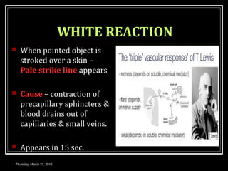 WHITE REACTION
 When pointed object is
stroked over a skin –
Pale strike line appears
 Cause – contraction of
precapillary sphincters &
blood drains out of
capillaries & small veins.
 Appears in 15 sec.
Thursday, March 31, 2016
 