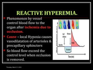 REACTIVE HYPEREMIA.
 Phenomenon by vessel
control blood flow to the
organ after ischemia due to
occlusion.
 Cause – local Hypoxia causes
vasodilatation of arterioles &
precapillary sphincters
 So blood flow exceed the
control level when occlusion
is removed.
Thursday, March 31, 2016
 