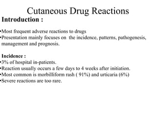Cutaneous Drug Reactions
Introduction :
•Most frequent adverse reactions to drugs
•Presentation mainly focuses on the incidence, patterns, pathogenesis,
management and prognosis.
Incidence :
•3% of hospital in-patients.
•Reaction usually occurs a few days to 4 weeks after initiation.
•Most common is morbilliform rash ( 91%) and urticaria (6%)
•Severe reactions are too rare.
 