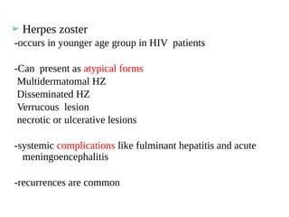 ➢ Herpes zoster
-occurs in younger age group in HIV patients
-Can present as atypical forms
Multidermatomal HZ
Disseminated HZ
Verrucous lesion
necrotic or ulcerative lesions
-systemic complications like fulminant hepatitis and acute
meningoencephalitis
-recurrences are common
 