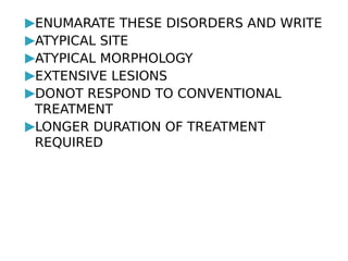 ▶ENUMARATE THESE DISORDERS AND WRITE
▶ATYPICAL SITE
▶ATYPICAL MORPHOLOGY
▶EXTENSIVE LESIONS
▶DONOT RESPOND TO CONVENTIONAL
TREATMENT
▶LONGER DURATION OF TREATMENT
REQUIRED
 