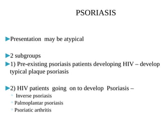 ▶Presentation may be atypical
▶2 subgroups
▶1) Pre-existing psoriasis patients developing HIV – develop
typical plaque psoriasis
▶2) HIV patients going on to develop Psoriasis –
◦ Inverse psoriasis
◦ Palmoplantar psoriasis
◦ Psoriatic arthritis
PSORIASIS
 