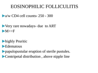 ▶a/w CD4 cell counts‹ 250 - 300
▶Very rare nowadays- due to ART
▶M>>F
▶highly Pruritic
▶Edematous
▶papulopustular eruption of sterile pustules.
▶Centripetal distribution , above nipple line
EOSINOPHILIC FOLLICULITIS
 