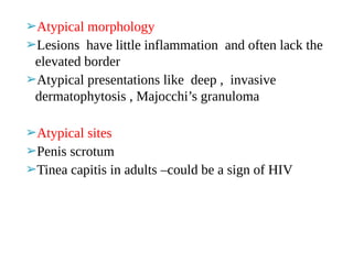 ➢Atypical morphology
➢Lesions have little inflammation and often lack the
elevated border
➢Atypical presentations like deep , invasive
dermatophytosis , Majocchi’s granuloma
➢Atypical sites
➢Penis scrotum
➢Tinea capitis in adults –could be a sign of HIV
 