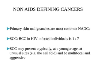 ▶Primary skin malignancies are most common NADCs
▶SCC: BCC in HIV infected individuals is 1 : 7
▶SCC may present atypically, at a younger age, at
unusual sites (e.g. the nail fold) and be multifocal and
aggressive
NON AIDS DEFINING CANCERS
 