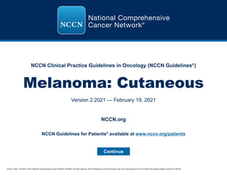 NCCN Clinical Practice Guidelines in Oncology (NCCN Guidelines®
)
Version 2.2021, 02/19/21 © 2021 National Comprehensive Cancer Network®
(NCCN®
), All rights reserved. NCCN Guidelines®
and this illustration may not be reproduced in any form without the express written permission of NCCN.
Melanoma: Cutaneous
Version 2.2021 — February 19, 2021
Continue
NCCN.org
NCCN Guidelines for Patients®
available at www.nccn.org/patients
 