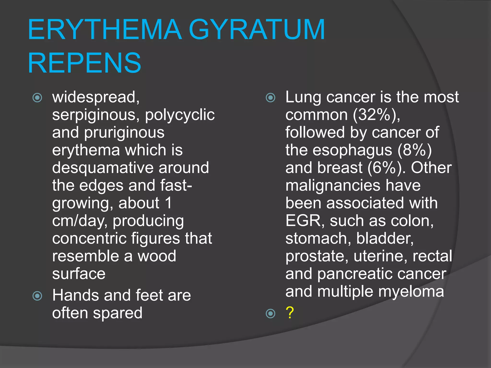 ERYTHEMA GYRATUM
REPENS
widespread,
serpiginous, polycyclic
and pruriginous
erythema which is
desquamative around
the edges and fastgrowing, about 1
cm/day, producing
concentric figures that
resemble a wood
surface
 Hands and feet are
often spared






Lung cancer is the most
common (32%),
followed by cancer of
the esophagus (8%)
and breast (6%). Other
malignancies have
been associated with
EGR, such as colon,
stomach, bladder,
prostate, uterine, rectal
and pancreatic cancer
and multiple myeloma
?

 