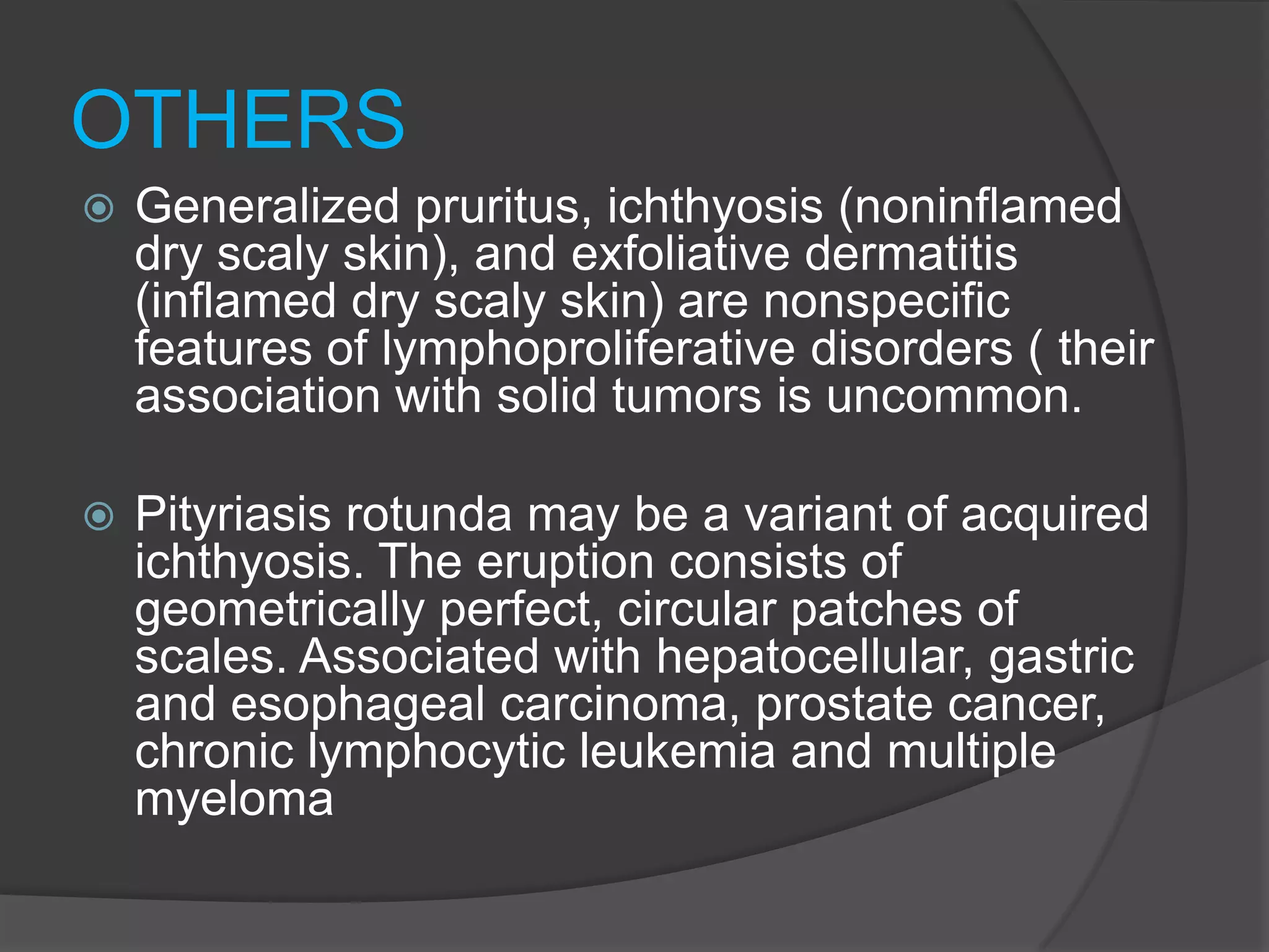 OTHERS


Generalized pruritus, ichthyosis (noninflamed
dry scaly skin), and exfoliative dermatitis
(inflamed dry scaly skin) are nonspecific
features of lymphoproliferative disorders ( their
association with solid tumors is uncommon.



Pityriasis rotunda may be a variant of acquired
ichthyosis. The eruption consists of
geometrically perfect, circular patches of
scales. Associated with hepatocellular, gastric
and esophageal carcinoma, prostate cancer,
chronic lymphocytic leukemia and multiple
myeloma

 