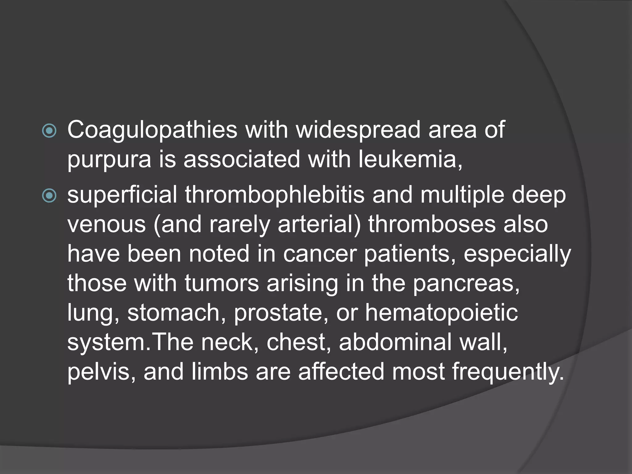 Coagulopathies with widespread area of
purpura is associated with leukemia,
 superficial thrombophlebitis and multiple deep
venous (and rarely arterial) thromboses also
have been noted in cancer patients, especially
those with tumors arising in the pancreas,
lung, stomach, prostate, or hematopoietic
system.The neck, chest, abdominal wall,
pelvis, and limbs are affected most frequently.


 