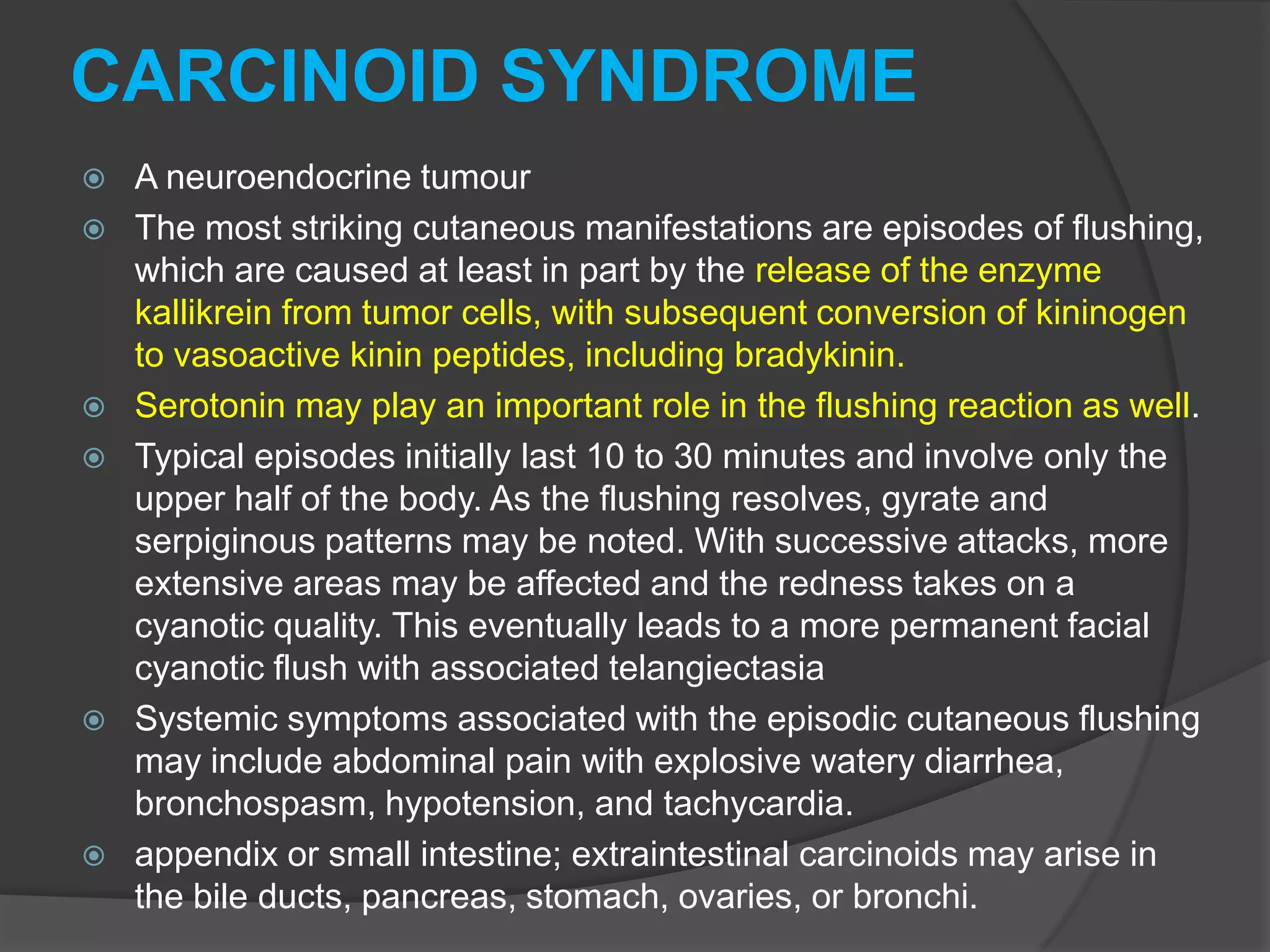 CARCINOID SYNDROME










A neuroendocrine tumour
The most striking cutaneous manifestations are episodes of flushing,
which are caused at least in part by the release of the enzyme
kallikrein from tumor cells, with subsequent conversion of kininogen
to vasoactive kinin peptides, including bradykinin.
Serotonin may play an important role in the flushing reaction as well.
Typical episodes initially last 10 to 30 minutes and involve only the
upper half of the body. As the flushing resolves, gyrate and
serpiginous patterns may be noted. With successive attacks, more
extensive areas may be affected and the redness takes on a
cyanotic quality. This eventually leads to a more permanent facial
cyanotic flush with associated telangiectasia
Systemic symptoms associated with the episodic cutaneous flushing
may include abdominal pain with explosive watery diarrhea,
bronchospasm, hypotension, and tachycardia.
appendix or small intestine; extraintestinal carcinoids may arise in
the bile ducts, pancreas, stomach, ovaries, or bronchi.

 