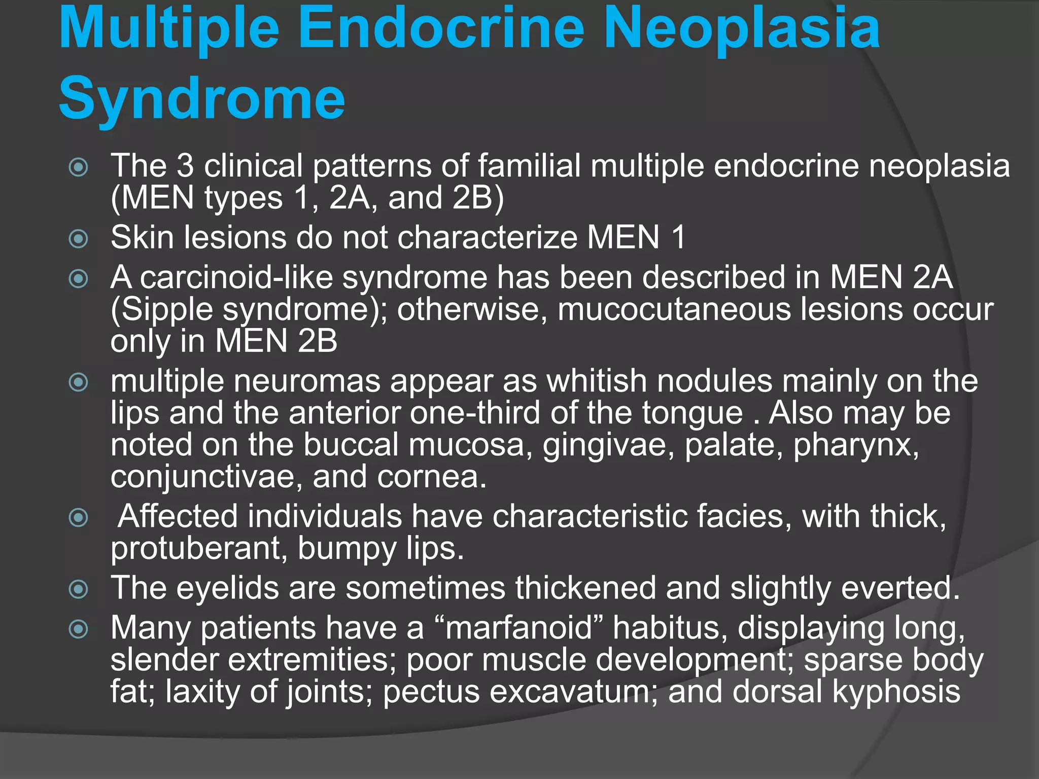 Multiple Endocrine Neoplasia
Syndrome












The 3 clinical patterns of familial multiple endocrine neoplasia
(MEN types 1, 2A, and 2B)
Skin lesions do not characterize MEN 1
A carcinoid-like syndrome has been described in MEN 2A
(Sipple syndrome); otherwise, mucocutaneous lesions occur
only in MEN 2B
multiple neuromas appear as whitish nodules mainly on the
lips and the anterior one-third of the tongue . Also may be
noted on the buccal mucosa, gingivae, palate, pharynx,
conjunctivae, and cornea.
Affected individuals have characteristic facies, with thick,
protuberant, bumpy lips.
The eyelids are sometimes thickened and slightly everted.
Many patients have a “marfanoid” habitus, displaying long,
slender extremities; poor muscle development; sparse body
fat; laxity of joints; pectus excavatum; and dorsal kyphosis

 